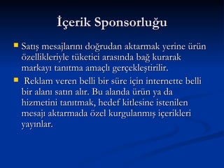 İçerik Sponsorluğu Satış mesajlarını doğrudan aktarmak yerine ürün özellikleriyle tüketici arasında bağ kurarak markayı tanıtma amaçlı gerçekleştirilir. Reklam veren belli bir süre için internette belli bir alanı satın alır. Bu alanda ürün ya da hizmetini tanıtmak, hedef kitlesine istenilen mesajı aktarmada özel kurgulanmış içerikleri yayınlar.  