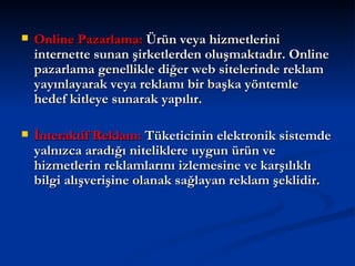 Online Pazarlama:  Ürün veya hizmetlerini internette sunan şirketlerden oluşmaktadır. Online pazarlama genellikle diğer web sitelerinde reklam yayınlayarak veya reklamı bir başka yöntemle hedef kitleye sunarak yapılır.  İnteraktif Reklam:  Tüketicinin elektronik sistemde yalnızca aradığı niteliklere uygun ürün ve hizmetlerin reklamlarını izlemesine ve karşılıklı bilgi alışverişine olanak sağlayan reklam şeklidir.  