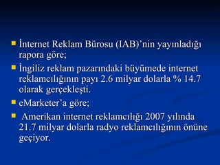 İnternet Reklam Bürosu (IAB)’nin yayınladığı rapora göre; İngiliz reklam pazarındaki büyümede internet reklamcılığının payı 2.6 milyar dolarla % 14.7 olarak gerçekleşti.  eMarketer’a göre; Amerikan internet reklamcılığı 2007 yılında 21.7 milyar dolarla radyo reklamcılığının önüne geçiyor. 