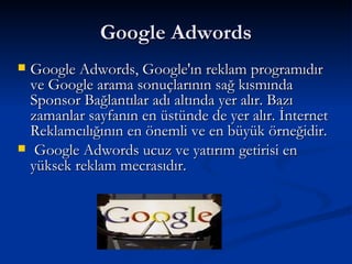 Google Adwords, Google'ın reklam programıdır ve Google arama sonuçlarının sağ kısmında Sponsor Bağlantılar adı altında yer alır. Bazı zamanlar sayfanın en üstünde de yer alır. İnternet Reklamcılığının en önemli ve en büyük örneğidir.  Google Adwords ucuz ve yatırım getirisi en yüksek reklam mecrasıdır. Google Adwords 