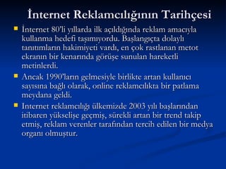    İnternet Reklamcılığının Tarihçesi   İnternet 80’li yıllarda ilk açıldığında reklam amacıyla kullanma hedefi taşımıyordu. Başlangıçta dolaylı tanıtımların hakimiyeti vardı, en çok rastlanan metot ekranın bir kenarında görüşe sunulan hareketli metinlerdi.  Ancak 1990’ların gelmesiyle birlikte artan kullanıcı sayısına bağlı olarak, online reklamcılıkta bir patlama meydana geldi.  Internet reklamcılığı ülkemizde 2003 yılı başlarından itibaren yükselişe geçmiş, sürekli artan bir trend takip etmiş, reklam verenler tarafından tercih edilen bir medya organı olmuştur. 