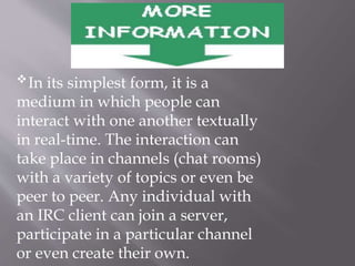 In its simplest form, it is a
medium in which people can
interact with one another textually
in real-time. The interaction can
take place in channels (chat rooms)
with a variety of topics or even be
peer to peer. Any individual with
an IRC client can join a server,
participate in a particular channel
or even create their own.
 
