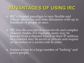  IRC's channel paradigm is very flexible and
robust: allows for real-time discussion with up to
hundreds of people at once.
 IRC has the concept of access levels and complex
channel modes. For example, users may be
banned from a channel based on their IP address,
or a channel may be secret or private and require
an invitation or a secret code to enter.
 Instant access to a large number of "lurking" and
active people.
 
