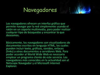 Navegadores
Los navegadores ofrecen un interfaz gráfico que
permite navegar por la red simplemente usando el
ratón en un soporte multimedia, para poder realizar
cualquier tipo de búsquedas y encontrar lo que
deseamos.
Básicamente, los navegadores son visualizadores de
documentos escritos en lenguaje HTML, los cuales
pueden incluir texto, gráficos, sonidos, enlaces
(links) a otros documentos o servidores Web. Para
poder acceder al World Wide Web es necesario
emplear un programa cliente de este servicio. Los
navegadores más conocidos en la actualidad son el
Netscape Navegador y el Microsoft Internet
Explorer.
 