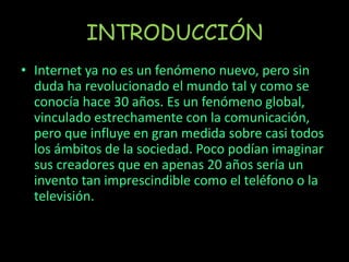 INTRODUCCIÓN
• Internet ya no es un fenómeno nuevo, pero sin
duda ha revolucionado el mundo tal y como se
conocía hace 30 años. Es un fenómeno global,
vinculado estrechamente con la comunicación,
pero que influye en gran medida sobre casi todos
los ámbitos de la sociedad. Poco podían imaginar
sus creadores que en apenas 20 años sería un
invento tan imprescindible como el teléfono o la
televisión.
 