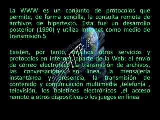 La WWW es un conjunto de protocolos que
permite, de forma sencilla, la consulta remota de
archivos de hipertexto. Esta fue un desarrollo
posterior (1990) y utiliza Internet como medio de
transmisión.5
Existen, por tanto, muchos otros servicios y
protocolos en Internet, aparte de la Web: el envío
de correo electrónico ,la transmisión de archivos,
las conversaciones en línea, la mensajería
instantánea y presencia, la transmisión de
contenido y comunicación multimedia ,telefonía ,
televisión, los boletines electrónicos ,el acceso
remoto a otros dispositivos o los juegos en línea
 