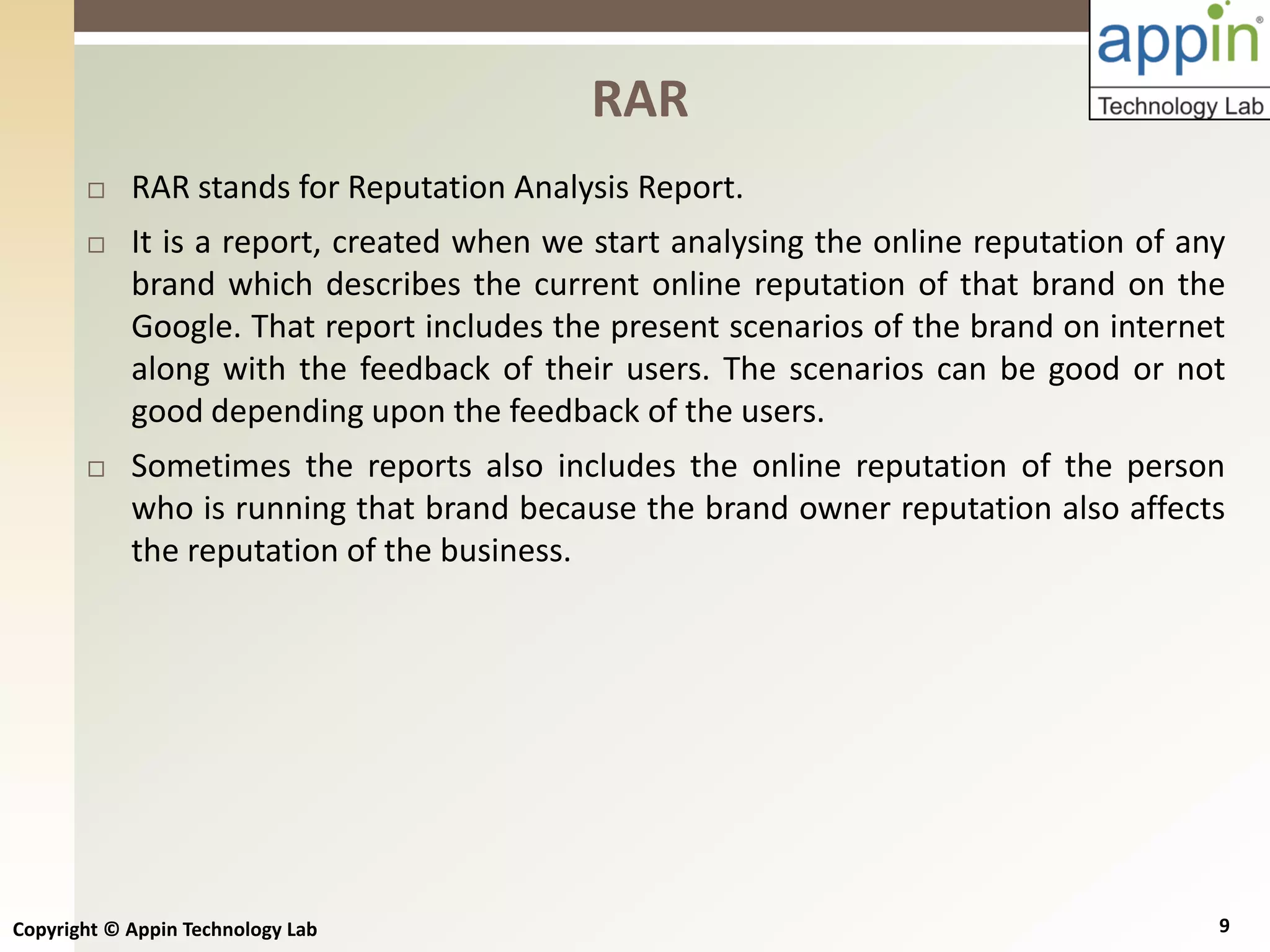 Copyright © Appin Technology Lab 9
 RAR stands for Reputation Analysis Report.
 It is a report, created when we start analysing the online reputation of any
brand which describes the current online reputation of that brand on the
Google. That report includes the present scenarios of the brand on internet
along with the feedback of their users. The scenarios can be good or not
good depending upon the feedback of the users.
 Sometimes the reports also includes the online reputation of the person
who is running that brand because the brand owner reputation also affects
the reputation of the business.
RAR
 