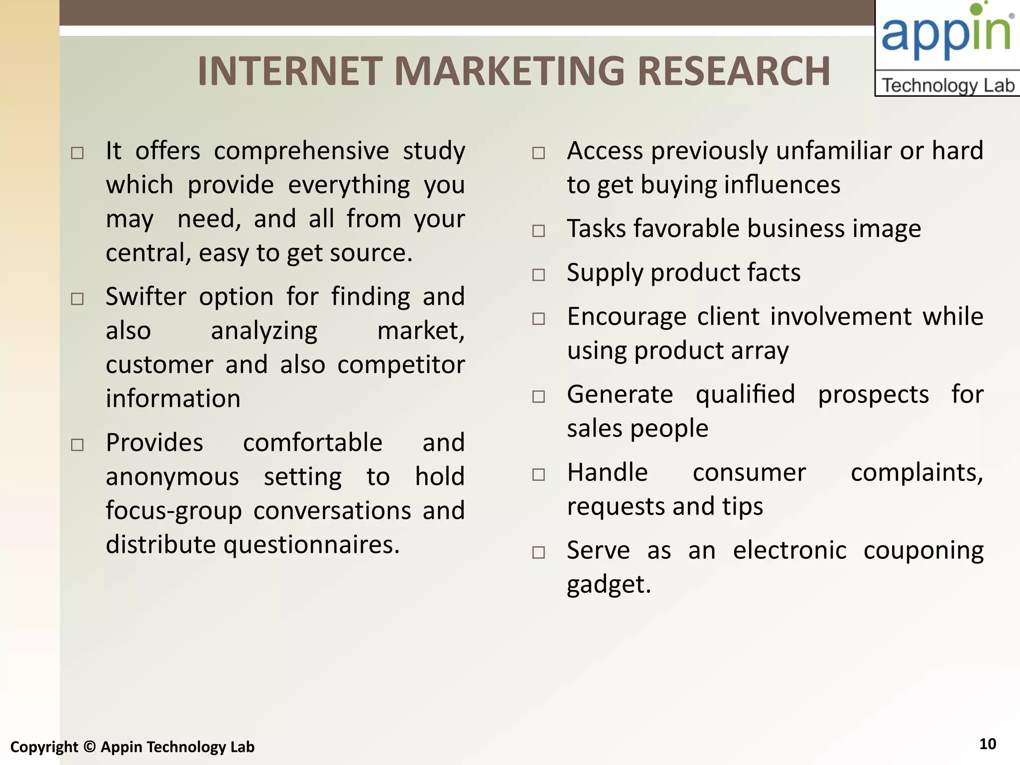 Copyright © Appin Technology Lab 10
 It offers comprehensive study
which provide everything you
may need, and all from your
central, easy to get source.
 Swifter option for finding and
also analyzing market,
customer and also competitor
information
 Provides comfortable and
anonymous setting to hold
focus-group conversations and
distribute questionnaires.
INTERNET MARKETING RESEARCH
 Access previously unfamiliar or hard
to get buying inﬂuences
 Tasks favorable business image
 Supply product facts
 Encourage client involvement while
using product array
 Generate qualiﬁed prospects for
sales people
 Handle consumer complaints,
requests and tips
 Serve as an electronic couponing
gadget.
 