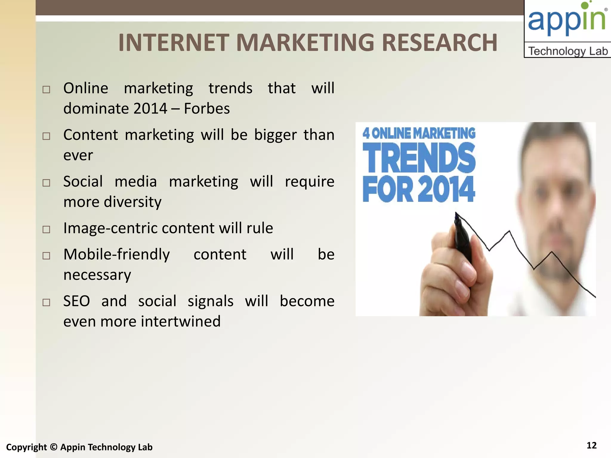 Copyright © Appin Technology Lab 12
 Online marketing trends that will
dominate 2014 – Forbes
 Content marketing will be bigger than
ever
 Social media marketing will require
more diversity
 Image-centric content will rule
 Mobile-friendly content will be
necessary
 SEO and social signals will become
even more intertwined
INTERNET MARKETING RESEARCH
 