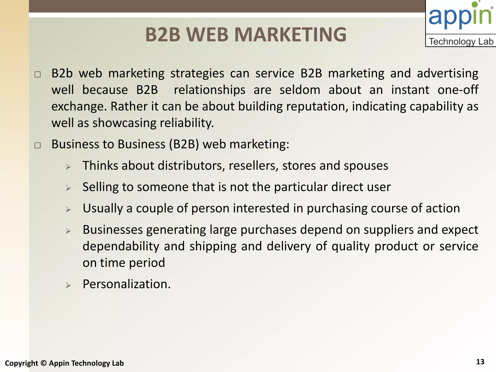 Copyright © Appin Technology Lab 13
 B2b web marketing strategies can service B2B marketing and advertising
well because B2B relationships are seldom about an instant one-off
exchange. Rather it can be about building reputation, indicating capability as
well as showcasing reliability.
 Business to Business (B2B) web marketing:
 Thinks about distributors, resellers, stores and spouses
 Selling to someone that is not the particular direct user
 Usually a couple of person interested in purchasing course of action
 Businesses generating large purchases depend on suppliers and expect
dependability and shipping and delivery of quality product or service
on time period
 Personalization.
B2B WEB MARKETING
 