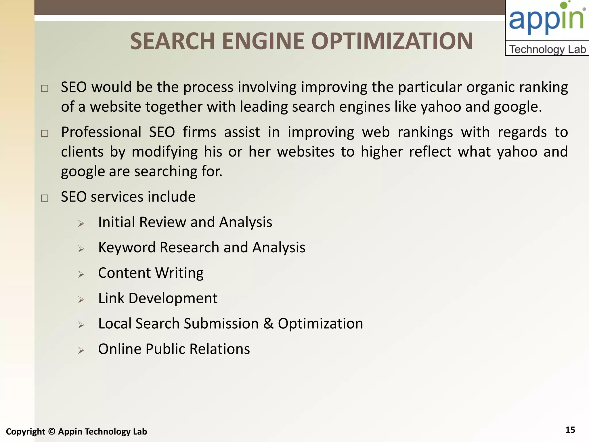 Copyright © Appin Technology Lab 15
 SEO would be the process involving improving the particular organic ranking
of a website together with leading search engines like yahoo and google.
 Professional SEO firms assist in improving web rankings with regards to
clients by modifying his or her websites to higher reflect what yahoo and
google are searching for.
 SEO services include
 Initial Review and Analysis
 Keyword Research and Analysis
 Content Writing
 Link Development
 Local Search Submission & Optimization
 Online Public Relations
SEARCH ENGINE OPTIMIZATION
 
