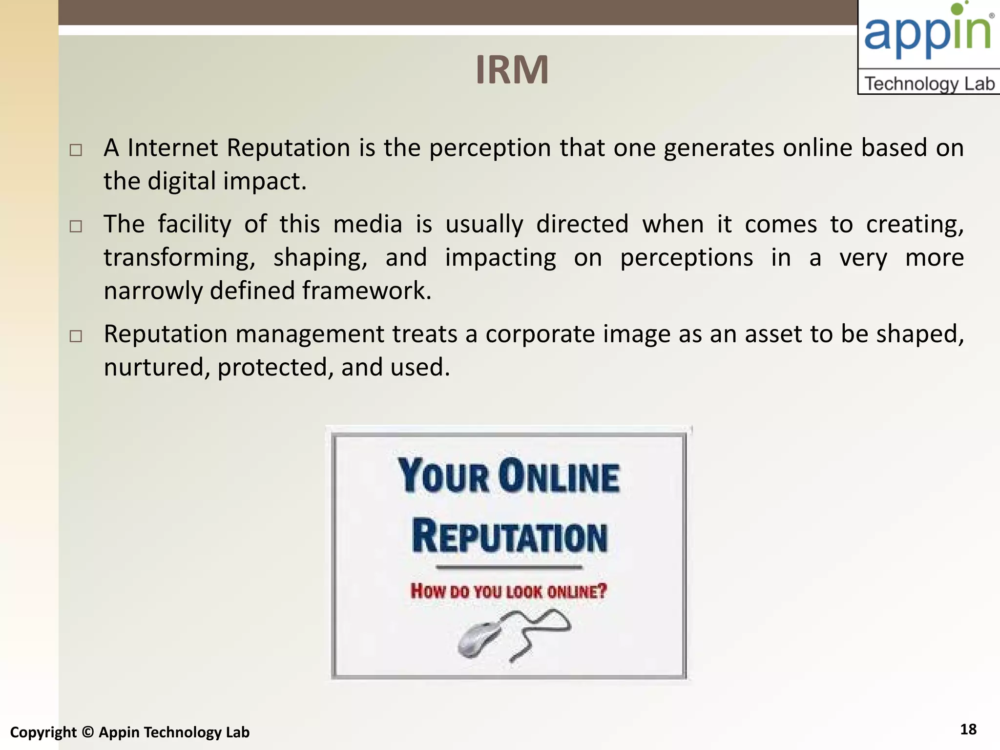 Copyright © Appin Technology Lab 18
 A Internet Reputation is the perception that one generates online based on
the digital impact.
 The facility of this media is usually directed when it comes to creating,
transforming, shaping, and impacting on perceptions in a very more
narrowly defined framework.
 Reputation management treats a corporate image as an asset to be shaped,
nurtured, protected, and used.
IRM
 