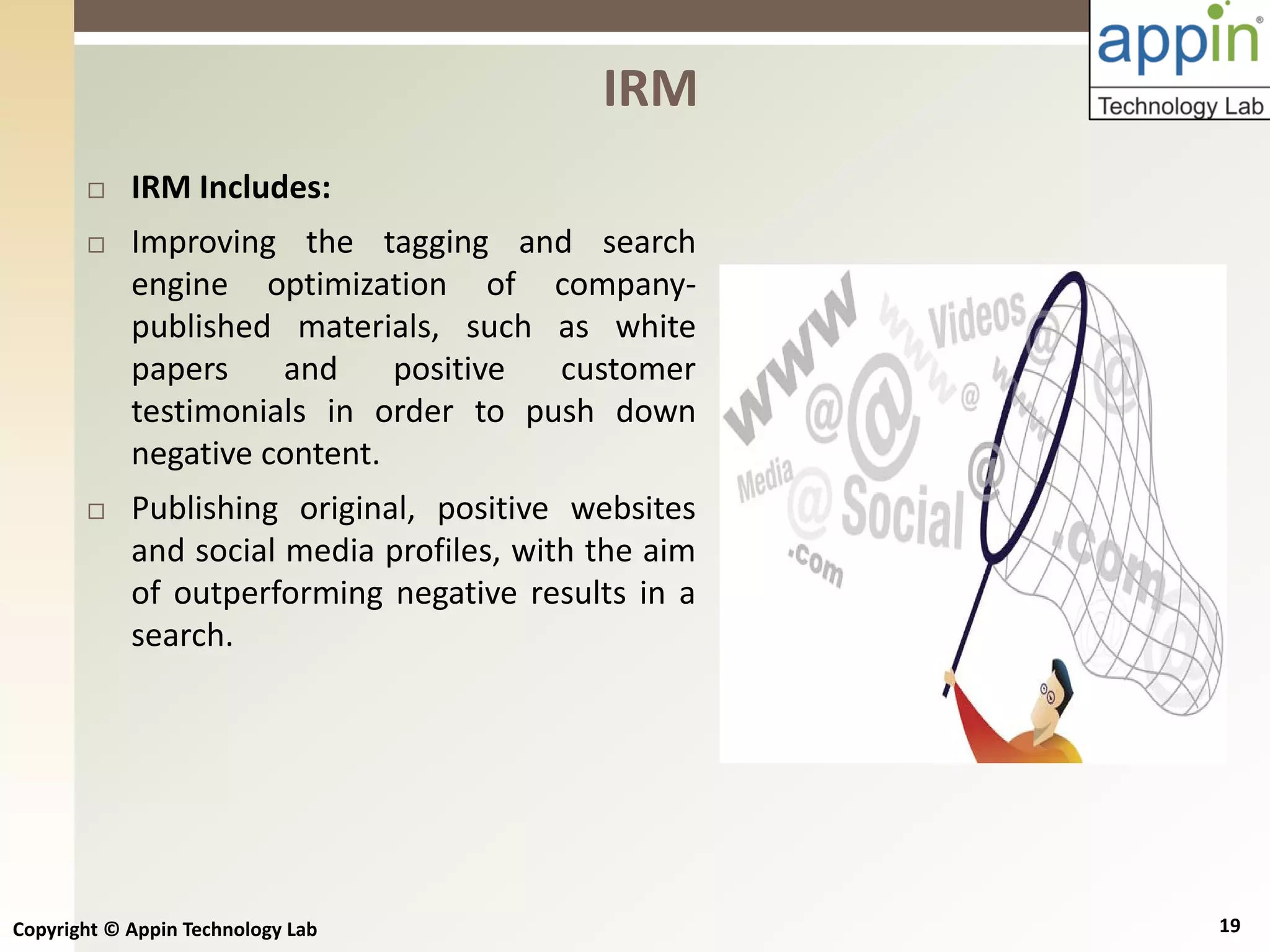Copyright © Appin Technology Lab 19
 IRM Includes:
 Improving the tagging and search
engine optimization of company-
published materials, such as white
papers and positive customer
testimonials in order to push down
negative content.
 Publishing original, positive websites
and social media profiles, with the aim
of outperforming negative results in a
search.
IRM
 