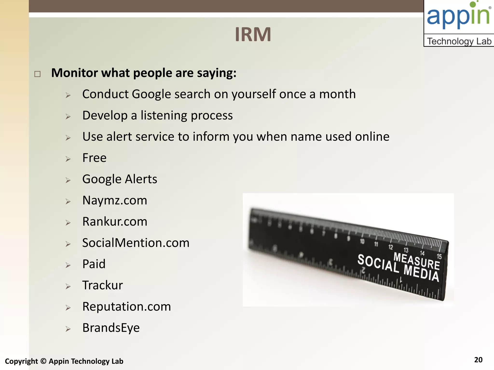 Copyright © Appin Technology Lab 20
 Monitor what people are saying:
 Conduct Google search on yourself once a month
 Develop a listening process
 Use alert service to inform you when name used online
 Free
 Google Alerts
 Naymz.com
 Rankur.com
 SocialMention.com
 Paid
 Trackur
 Reputation.com
 BrandsEye
IRM
 