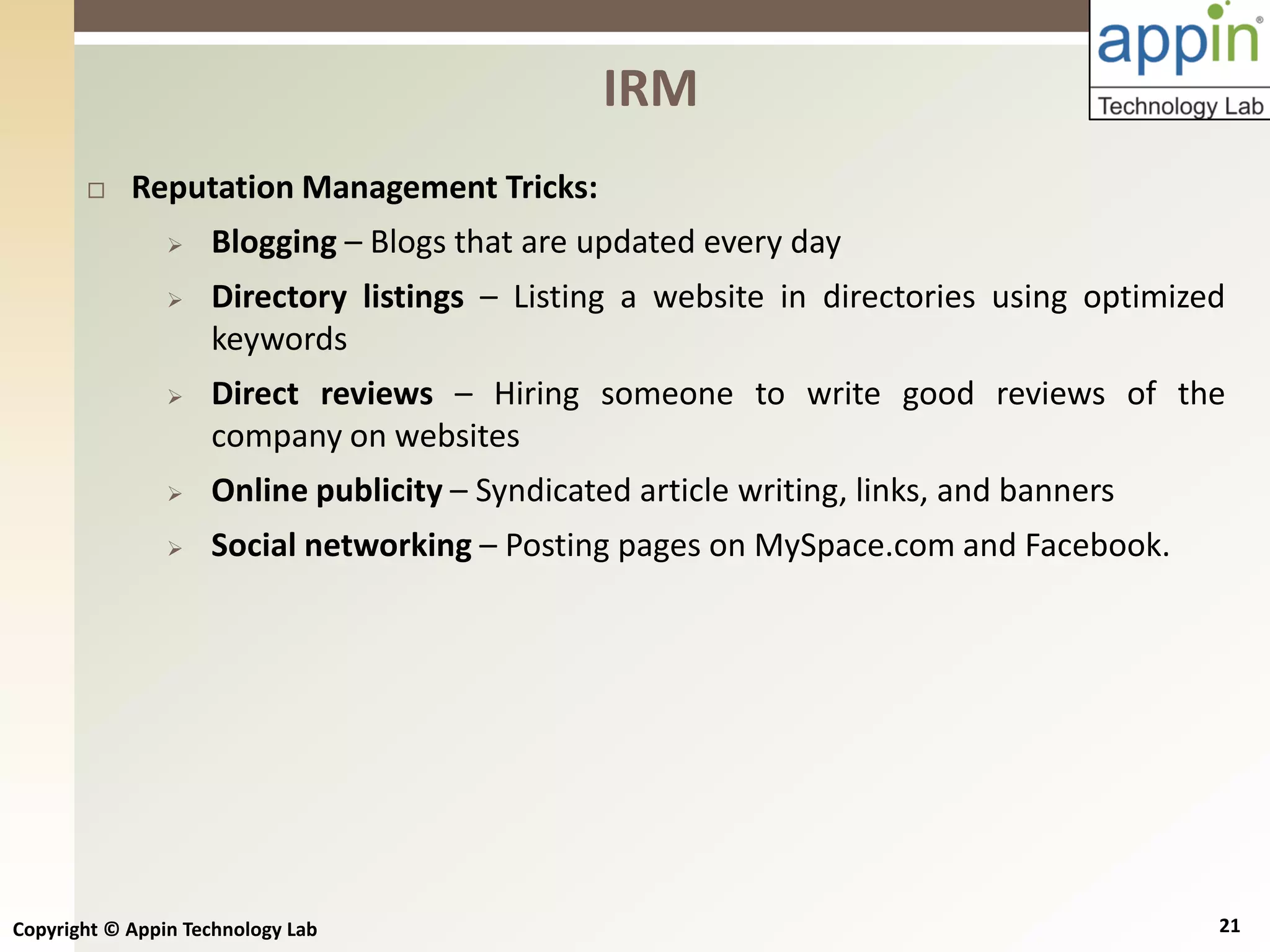 Copyright © Appin Technology Lab 21
 Reputation Management Tricks:
 Blogging – Blogs that are updated every day
 Directory listings – Listing a website in directories using optimized
keywords
 Direct reviews – Hiring someone to write good reviews of the
company on websites
 Online publicity – Syndicated article writing, links, and banners
 Social networking – Posting pages on MySpace.com and Facebook.
IRM
 