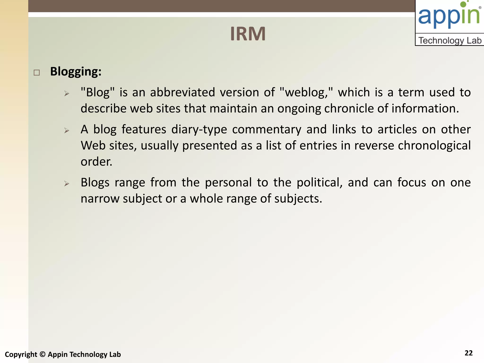 Copyright © Appin Technology Lab 22
 Blogging:
 "Blog" is an abbreviated version of "weblog," which is a term used to
describe web sites that maintain an ongoing chronicle of information.
 A blog features diary-type commentary and links to articles on other
Web sites, usually presented as a list of entries in reverse chronological
order.
 Blogs range from the personal to the political, and can focus on one
narrow subject or a whole range of subjects.
IRM
 