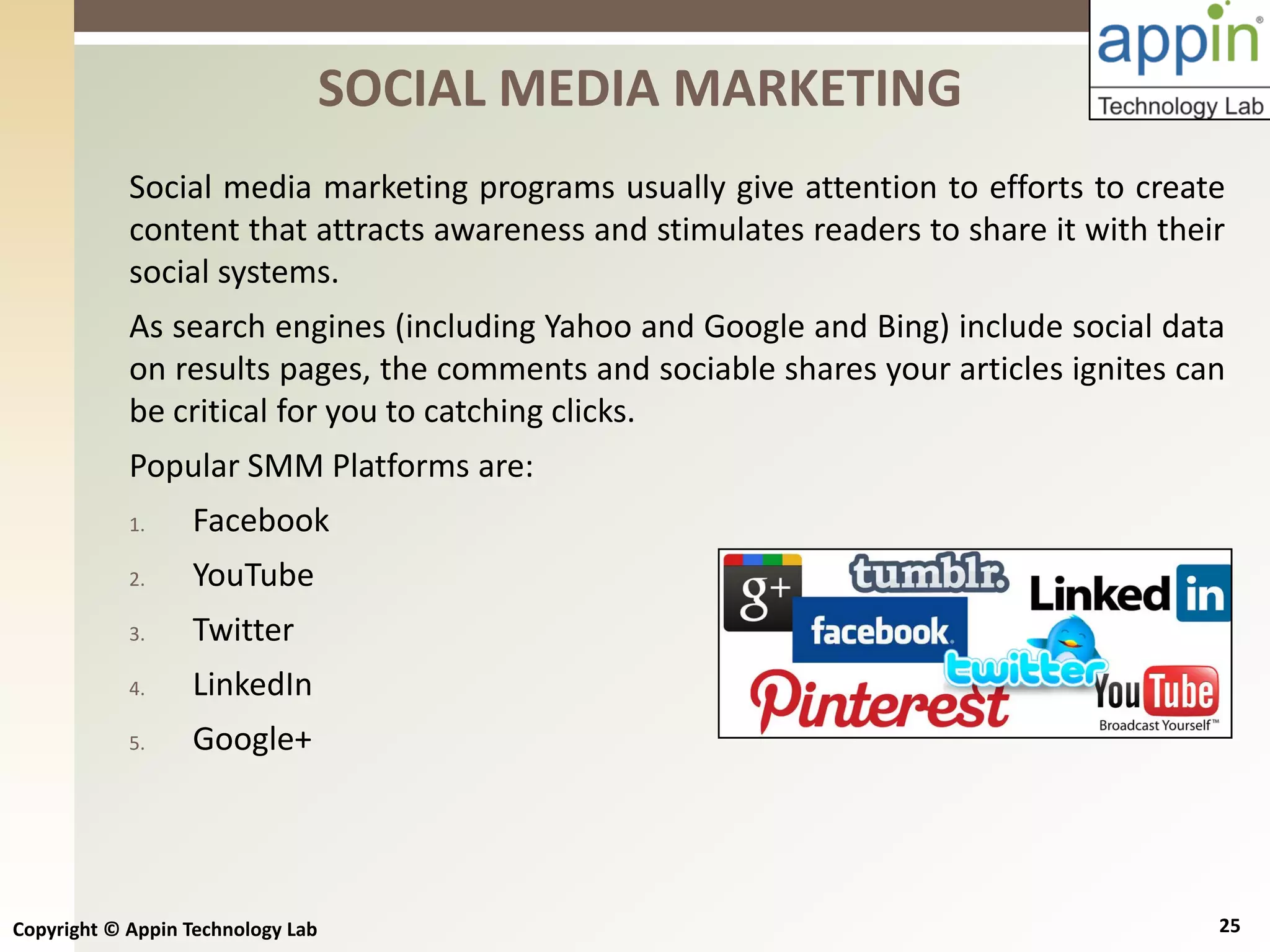 Copyright © Appin Technology Lab 25
Social media marketing programs usually give attention to efforts to create
content that attracts awareness and stimulates readers to share it with their
social systems.
As search engines (including Yahoo and Google and Bing) include social data
on results pages, the comments and sociable shares your articles ignites can
be critical for you to catching clicks.
Popular SMM Platforms are:
1. Facebook
2. YouTube
3. Twitter
4. LinkedIn
5. Google+
SOCIAL MEDIA MARKETING
 