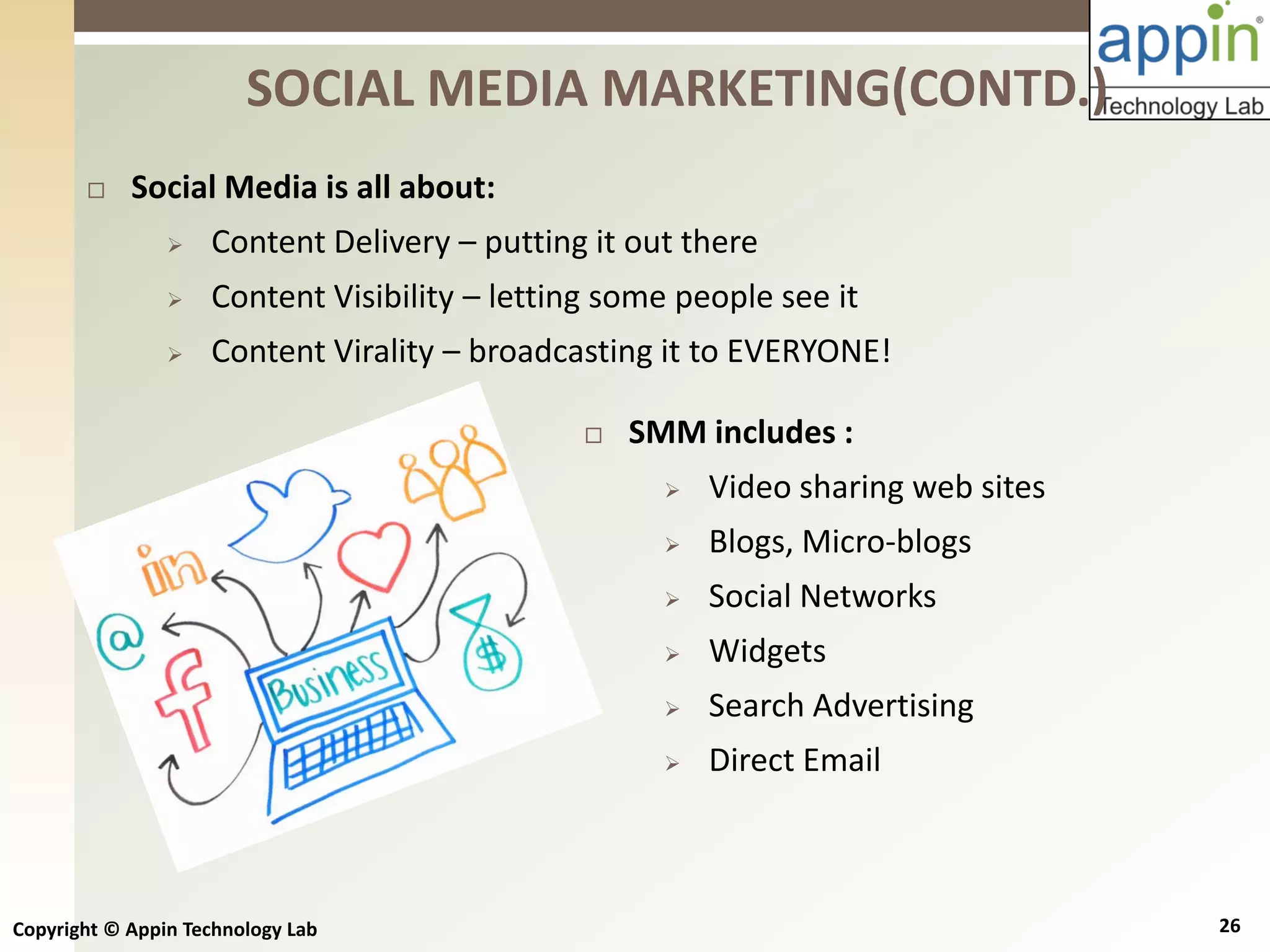 Copyright © Appin Technology Lab 26
 Social Media is all about:
 Content Delivery – putting it out there
 Content Visibility – letting some people see it
 Content Virality – broadcasting it to EVERYONE!
SOCIAL MEDIA MARKETING(CONTD.)
 SMM includes :
 Video sharing web sites
 Blogs, Micro-blogs
 Social Networks
 Widgets
 Search Advertising
 Direct Email
 