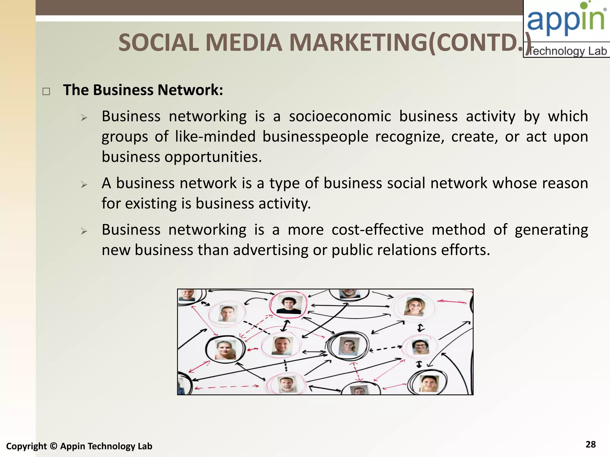 Copyright © Appin Technology Lab 28
 The Business Network:
 Business networking is a socioeconomic business activity by which
groups of like-minded businesspeople recognize, create, or act upon
business opportunities.
 A business network is a type of business social network whose reason
for existing is business activity.
 Business networking is a more cost-effective method of generating
new business than advertising or public relations efforts.
SOCIAL MEDIA MARKETING(CONTD.)
 