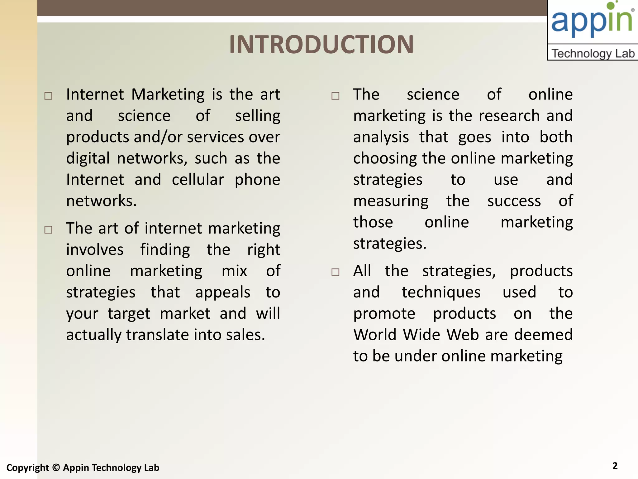 Copyright © Appin Technology Lab 2
INTRODUCTION
 Internet Marketing is the art
and science of selling
products and/or services over
digital networks, such as the
Internet and cellular phone
networks.
 The art of internet marketing
involves finding the right
online marketing mix of
strategies that appeals to
your target market and will
actually translate into sales.
 The science of online
marketing is the research and
analysis that goes into both
choosing the online marketing
strategies to use and
measuring the success of
those online marketing
strategies.
 All the strategies, products
and techniques used to
promote products on the
World Wide Web are deemed
to be under online marketing
 