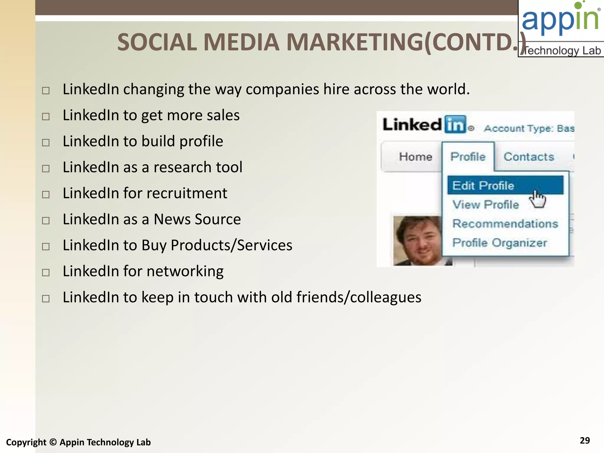 Copyright © Appin Technology Lab 29
 LinkedIn changing the way companies hire across the world.
 LinkedIn to get more sales
 LinkedIn to build profile
 LinkedIn as a research tool
 LinkedIn for recruitment
 LinkedIn as a News Source
 LinkedIn to Buy Products/Services
 LinkedIn for networking
 LinkedIn to keep in touch with old friends/colleagues
SOCIAL MEDIA MARKETING(CONTD.)
 