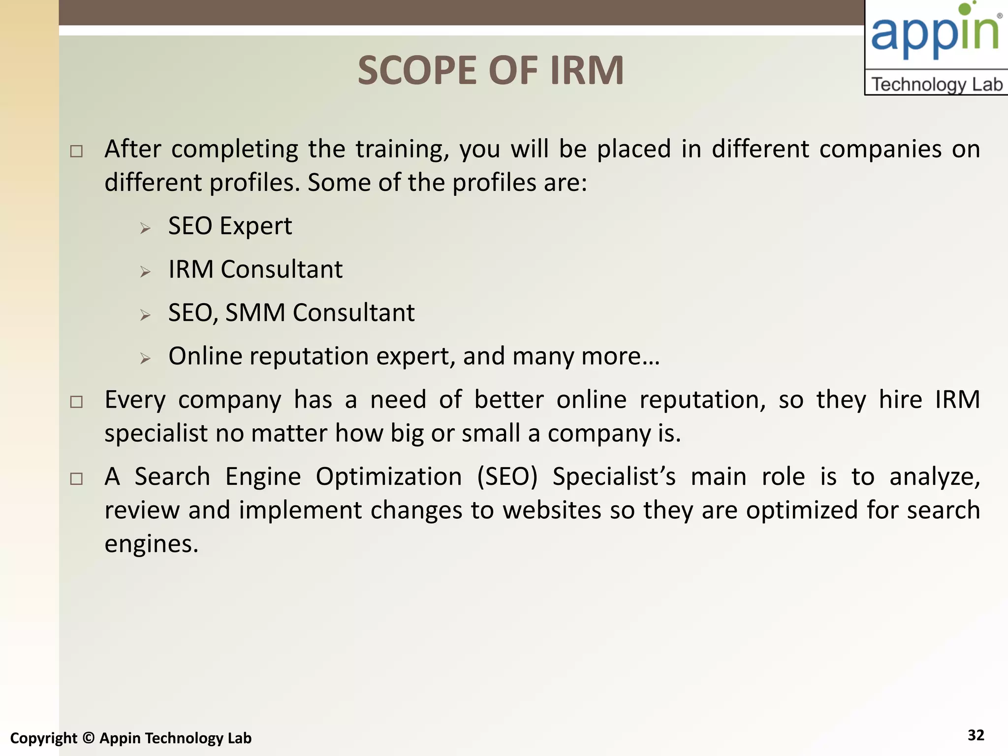 Copyright © Appin Technology Lab 32
 After completing the training, you will be placed in different companies on
different profiles. Some of the profiles are:
 SEO Expert
 IRM Consultant
 SEO, SMM Consultant
 Online reputation expert, and many more…
 Every company has a need of better online reputation, so they hire IRM
specialist no matter how big or small a company is.
 A Search Engine Optimization (SEO) Specialist’s main role is to analyze,
review and implement changes to websites so they are optimized for search
engines.
SCOPE OF IRM
 