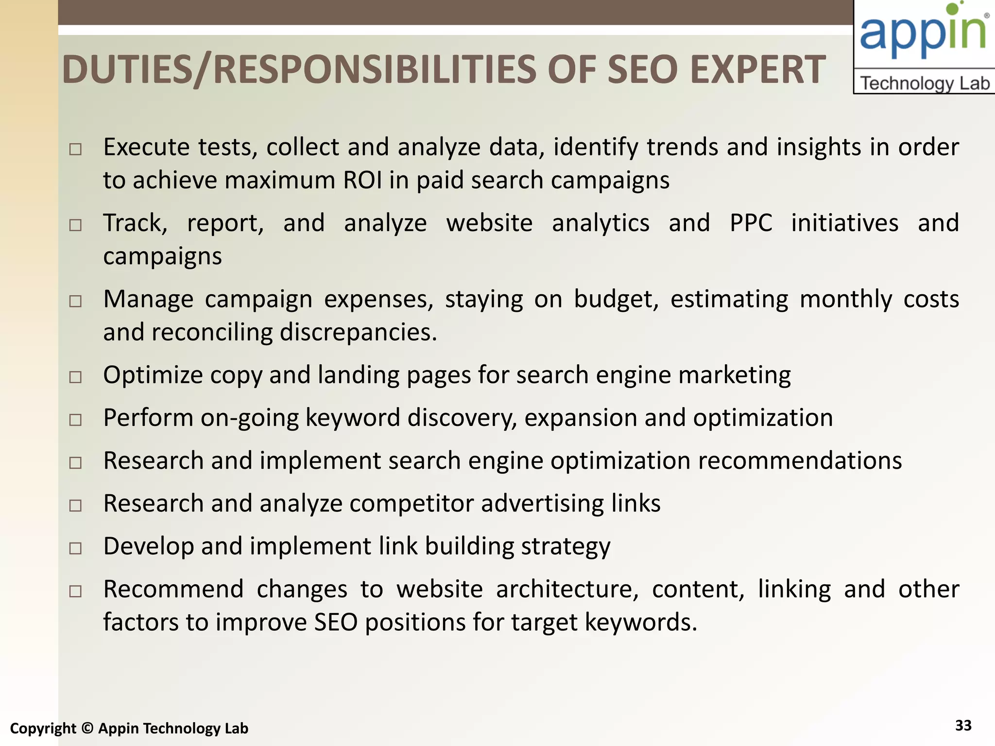 Copyright © Appin Technology Lab 33
 Execute tests, collect and analyze data, identify trends and insights in order
to achieve maximum ROI in paid search campaigns
 Track, report, and analyze website analytics and PPC initiatives and
campaigns
 Manage campaign expenses, staying on budget, estimating monthly costs
and reconciling discrepancies.
 Optimize copy and landing pages for search engine marketing
 Perform on-going keyword discovery, expansion and optimization
 Research and implement search engine optimization recommendations
 Research and analyze competitor advertising links
 Develop and implement link building strategy
 Recommend changes to website architecture, content, linking and other
factors to improve SEO positions for target keywords.
DUTIES/RESPONSIBILITIES OF SEO EXPERT
 