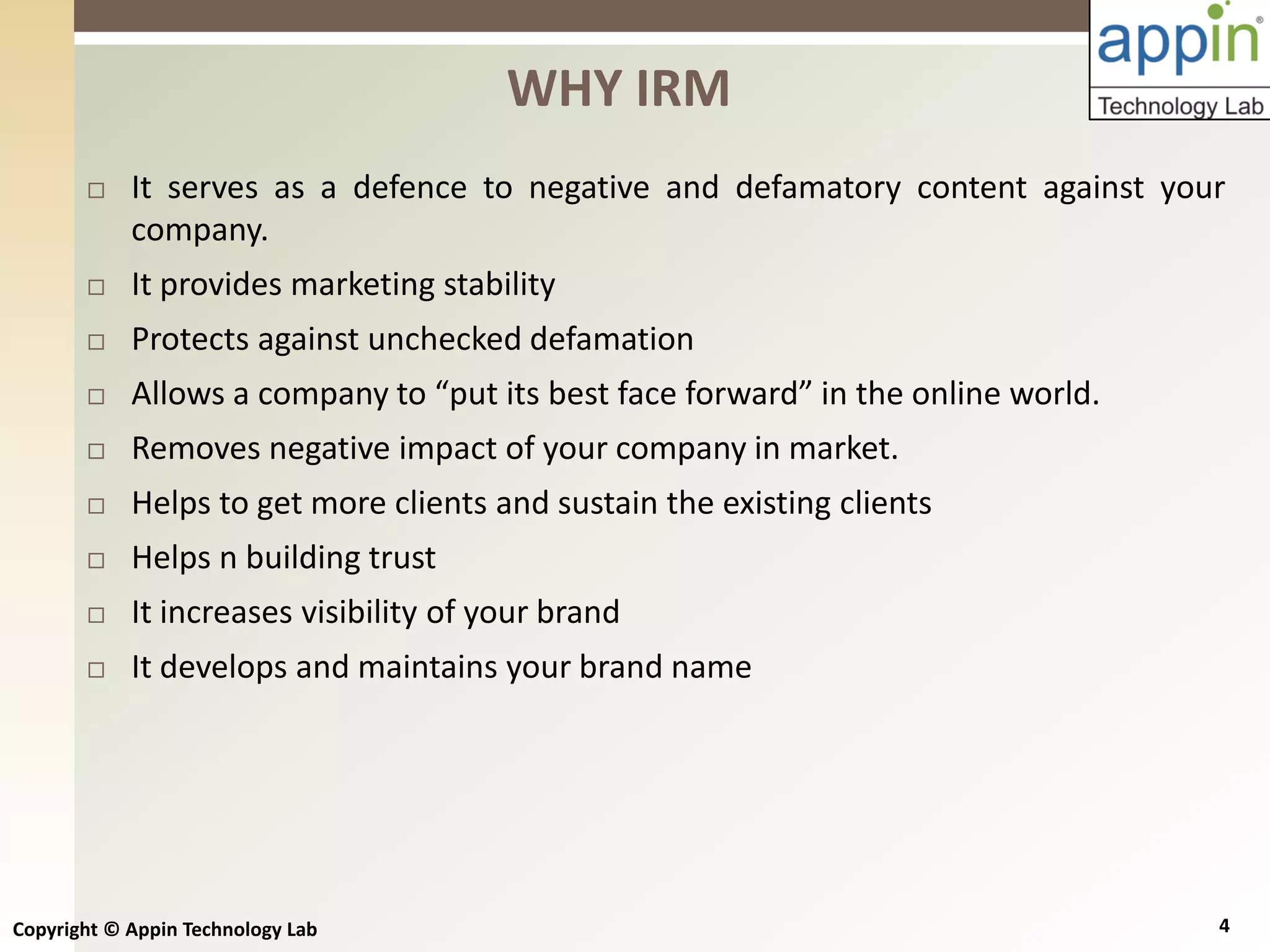 Copyright © Appin Technology Lab 4
 It serves as a defence to negative and defamatory content against your
company.
 It provides marketing stability
 Protects against unchecked defamation
 Allows a company to “put its best face forward” in the online world.
 Removes negative impact of your company in market.
 Helps to get more clients and sustain the existing clients
 Helps n building trust
 It increases visibility of your brand
 It develops and maintains your brand name
WHY IRM
 