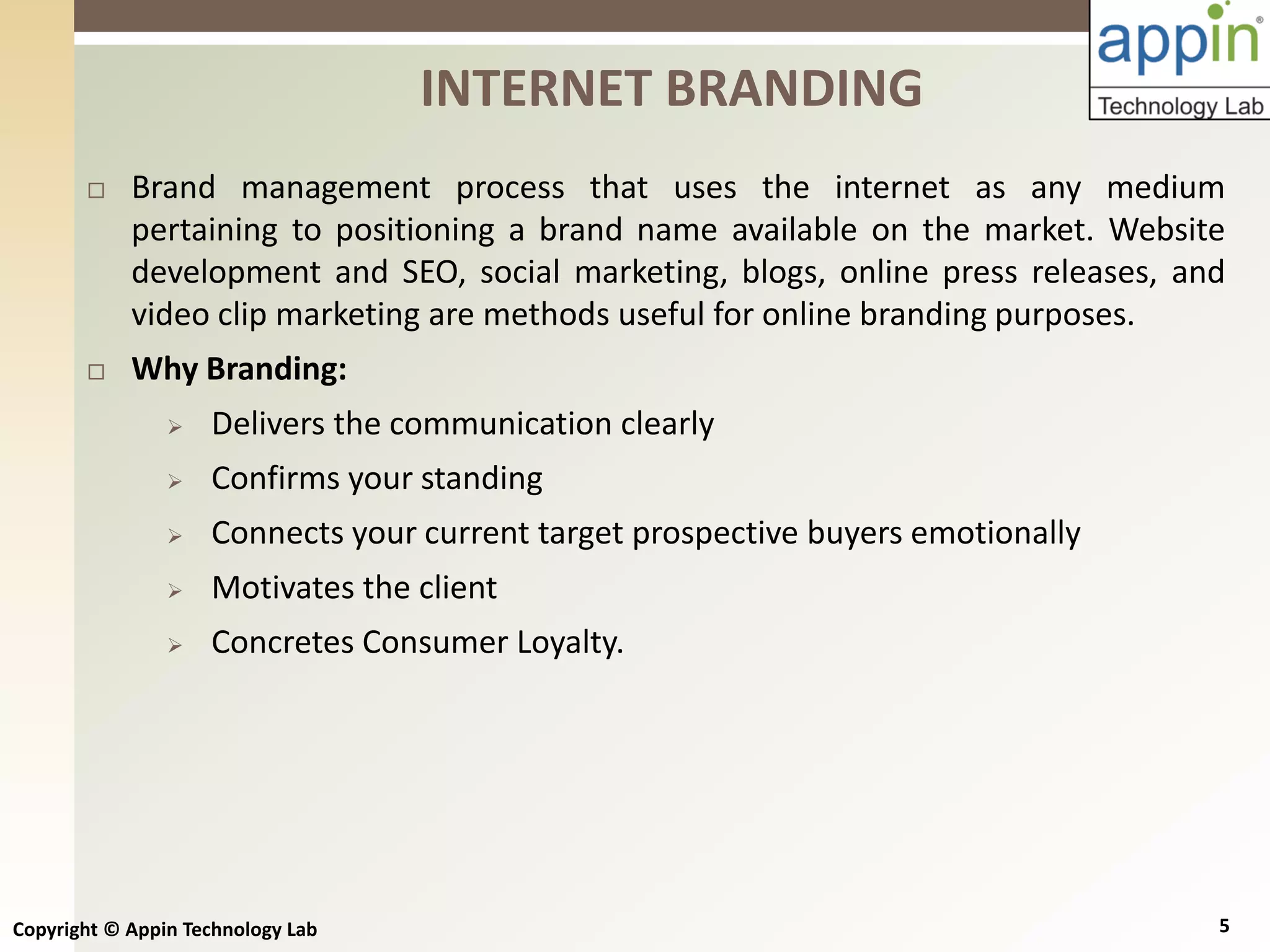 Copyright © Appin Technology Lab 5
 Brand management process that uses the internet as any medium
pertaining to positioning a brand name available on the market. Website
development and SEO, social marketing, blogs, online press releases, and
video clip marketing are methods useful for online branding purposes.
 Why Branding:
 Delivers the communication clearly
 Confirms your standing
 Connects your current target prospective buyers emotionally
 Motivates the client
 Concretes Consumer Loyalty.
INTERNET BRANDING
 