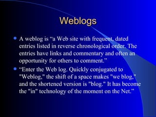 Weblogs A weblog is  “a Web site with frequent, dated entries listed in reverse chronological order. The entries have links and commentary and often an opportunity for others to comment.” “ Enter the Web log. Quickly conjugated to "Weblog," the shift of a space makes "we blog," and the shortened version is "blog." It has become the "in" technology of the moment on the Net.”   