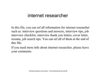 Interview questions and answers – free download/ pdf and ppt file
internet researcher
In this file, you can ref all information for internet researcher
such as: interview questions and answers, interview tips, job
interview checklist, interview thank you letters, cover letter,
resume, job search tips. You can ref all of them at the end of
this file.
If you need more info about internet researcher, please leave
your comments.
 