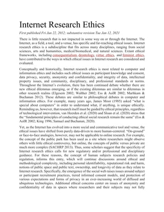 Internet Research Ethics
First published Fri Jun 22, 2012; substantive revision Tue Jan 12, 2021
There is little research that is not impacted in some way on or through the Internet. The
Internet, as a field, a tool, and a venue, has specific and far-reaching ethical issues. Internet
research ethics is a subdiscipline that fits across many disciplines, ranging from social
sciences, arts and humanities, medical/biomedical, and natural sciences. Extant ethical
frameworks, including consequentialism, deontology, virtue ethics, and feminist ethics,
have contributed to the ways in which ethical issues in Internet research are considered and
evaluated.
Conceptually and historically, Internet research ethics is most related to computer and
information ethics and includes such ethical issues as participant knowledge and consent,
data privacy, security, anonymity and confidentiality, and integrity of data, intellectual
property issues, and community, disciplinary, and professional standards or norms.
Throughout the Internet’s evolution, there has been continued debate whether there are
new ethical dilemmas emerging, or if the existing dilemmas are similar to dilemmas in
other research realms (Elgesem 2002; Walther 2002; Ess & AoIR 2002; Marhkam &
Buchanan 2012). These debates are similar to philosophical debates in computer and
information ethics. For example, many years ago, James Moor (1985) asked “what is
special about computers” in order to understand what, if anything, is unique ethically.
Reminding us, however, that research itself must be guided by ethical principles, regardless
of technological intervention, van Heerden et al. (2020) and Sloan et al. (2020) stress that
the “fundamental principles of conducting ethical social research remain the same” (Ess &
AoIR 2002; King 1996; Samuel and Buchanan, 2020).
Yet, as the Internet has evolved into a more social and communicative tool and venue, the
ethical issues have shifted from purely data-driven to more human-centered. “On-ground”
or face-to-face analogies, however, may not be applicable to online research. For example,
the concept of the public park has been used as a site where researchers might observe
others with little ethical controversy, but online, the concepts of public versus private are
much more complex (SACHRP 2013). Thus, some scholars suggest that the specificity of
Internet research ethics calls for new regulatory and/or professional and disciplinary
guidance. For these reasons, the concept of human subjects research policies and
regulation, informs this entry, which will continue discussions around ethical and
methodological complexity, including personal identifiability, reputational risk and harm,
notions of public space and public text, ownership, and longevity of data as they relate to
Internet research. Specifically, the emergence of the social web raises issues around subject
or participant recruitment practices, tiered informed consent models, and protection of
various expectations and forms of privacy in an ever-increasing world of diffused and
ubiquitous technologies. Additional ethical concerns center on issues of anonymity and
confidentiality of data in spaces where researchers and their subjects may not fully
 