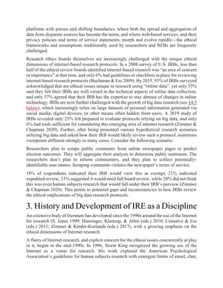 platforms with porous and shifting boundaries, where both the spread and aggregation of
data from disparate sources has become the norm, and where web-based services, and their
privacy policies and terms of service statements, morph and evolve rapidly—the ethical
frameworks and assumptions traditionally used by researchers and REBs are frequently
challenged.
Research ethics boards themselves are increasingly challenged with the unique ethical
dimensions of internet-based research protocols. In a 2008 survey of U.S. IRBs, less than
half of the ethical review boards identified internet-based research was “an area of concern
or importance” at that time, and only 6% had guidelines or checklists in place for reviewing
internet-based research protocols (Buchanan & Ess 2009). By 2015, 93% of IRBs surveyed
acknowledged that are ethical issues unique to research using “online data”, yet only 55%
said they felt their IRBs are well versed in the technical aspects of online data collection,
and only 57% agreed that their IRB has the expertise to stay abreast of changes in online
technology. IRBs are now further challenged with the growth of big data research (see §4.5
below), which increasingly relies on large datasets of personal information generated via
social media, digital devices, or other means often hidden from users. A 2019 study of
IRBs revealed only 25% felt prepared to evaluate protocols relying on big data, and only
6% had tools sufficient for considering this emerging area of internet research (Zimmer &
Chapman 2020). Further, after being presented various hypothetical research scenarios
utilizing big data and asked how their IRB would likely review such a protocol, numerous
viewpoints different strongly in many cases. Consider the following scenario:
Researchers plan to scrape public comments from online newspaper pages to predict
election outcomes. They will aggregate their analysis to determine public sentiment. The
researchers don’t plan to inform commenters, and they plan to collect potentially-
identifiable user names. Scraping comments violates the newspaper’s terms of service.
18% of respondents indicated their IRB would view this as exempt, 21% indicated
expedited review, 33% suggested it would need full board review, while 28% did not think
this was even human subjects research that would fall under their IRB’s purview (Zimmer
& Chapman 2020). This points to potential gaps and inconsistencies in how IRBs review
the ethical implications of big data research protocols.
3. History and Development of IRE as a Discipline
An extensive body of literature has developed since the 1990s around the use of the Internet
for research (S. Jones 1999; Hunsinger, Klastrup, & Allen (eds.) 2010; Consalvo & Ess
(eds.) 2011; Zimmer & Kinder-Kurlanda (eds.) 2017), with a growing emphasis on the
ethical dimensions of Internet research.
A flurry of Internet research, and explicit concern for the ethical issues concurrently at play
in it, began in the mid-1990s. In 1996, Storm King recognized the growing use of the
Internet as a venue for research. His work explored the American Psychological
Association’s guidelines for human subjects research with emergent forms of email, chat,
 