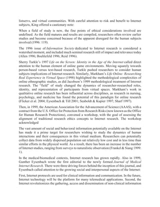 listservs, and virtual communities. With careful attention to risk and benefit to Internet
subjects, King offered a cautionary note:
When a field of study is new, the fine points of ethical considerations involved are
undefined. As the field matures and results are compiled, researchers often review earlier
studies and become concerned because of the apparent disregard for the human subjects
involved (1996: 119).
The 1996 issue of Information Society dedicated to Internet research is considered a
watershed moment, and included much seminal research still of impact and relevance today
(Allen 1996; Boehlefeld 1996; Reid 1996).
Sherry Turkle’s 1997 Life on the Screen: Identity in the Age of the Internet called direct
attention to the human element of online game environments. Moving squarely towards
person-based versus text-based research, Turkle pushed researchers to consider human
subjects implications of Internet research. Similarly, Markham’s Life Online: Researching
Real Experience in Virtual Space (1998) highlighted the methodological complexities of
online ethnographic studies, as did Jacobson’s 1999 methodological treatment of Internet
research. The “field” of study changed the dynamics of researcher-researched roles,
identity, and representation of participants from virtual spaces. Markham’s work in
qualitative online research has been influential across disciplines, as research in nursing,
psychology, and medicine has found the potential of this paradigm for online research
(Flicker et al. 2004; Eysenbach & Till 2001; Seaboldt & Kupier 1997; Sharf 1997).
Then, in 1999, the American Association for the Advancement of Science (AAAS), with a
contract from the U.S. Office for Protection from Research Risks (now known as the Office
for Human Research Protections), convened a workshop, with the goal of assessing the
alignment of traditional research ethics concepts to Internet research. The workshop
acknowledged
The vast amount of social and behavioral information potentially available on the Internet
has made it a prime target for researchers wishing to study the dynamics of human
interactions and their consequences in this virtual medium. Researchers can potentially
collect data from widely dispersed population sat relatively low cost and in less time than
similar efforts in the physical world. As a result, there has been an increase in the number
of Internet studies, ranging from surveys to naturalistic observation (Frankel & Siang 1999:
1).
In the medical/biomedical contexts, Internet research has grown rapidly. Also in 1999,
Gunther Eysenbach wrote the first editorial to the newly formed Journal of Medical
Internet Research. There were three driving forces behind the inception of this journal, and
Eysenbach called attention to the growing social and interpersonal aspects of the Internet:
First, Internet protocols are used for clinical information and communication. In the future,
Internet technology will be the platform for many telemedical applications. Second, the
Internet revolutionizes the gathering, access and dissemination of non-clinical information
 