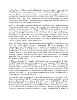 or other form of public presentation. Recordings, transcripts, catalogs, photographs and
related documentary materials can also be posted on the Internet (Ritchie 2003: 19).
While the American Historical Association (A. Jones 2008) has argued that such research
be “explicitly exempted” from ethical review board oversight, the use of the Internet could
complicate such a stance if such data became available in public settings or available
“downstream” with potential, unforeseeable risks to reputation, economic standing, or
psychological harm, should identification occur.
Under the concept of text rather than human subjects, Internet research rests on arguments
of publication and copyright; consider the venue of a blog, which does not meet the
definition of human subject as in 45 C.F.R. § 46.102f (2009), as interpreted by most ethical
review boards. A researcher need not obtain consent to use text from a blog, as it is
generally considered publicly available, textual, published material. This argument of the
“public park” analogy that has been generally accepted by researchers is appropriate for
some Internet venues and tools, but not all: Context, intent, sensitivity of data, and
expectations of Internet participants were identified in 2004 by Sveninngsson as crucial
markers in Internet research ethics considerations.
By the mid-2000s, with three major anthologies published, and a growing literature base,
there was ample scholarly literature documenting IRE across disciplines and
methodologies, and subsequently, there was anecdotal data emerging from the review
boards evaluating such research. In search of empirical data regarding the actual review
board processes of Internet research from a human subjects perspective, Buchanan and Ess
surveyed over 700 United States ethics review boards, and found that boards were
primarily concerned with privacy, data security and confidentiality, and ensuring
appropriate informed consent and recruitment procedures (Buchanan & Ess 2009;
Buchanan & Hvizdak 2009).
In 2008, the Canadian Tri-Council’s Social Sciences and Humanities Research Ethics
Special Working Committee: A Working Committee of the Interagency Advisory Panel on
Research Ethics was convened (Blackstone et al. 2008); and in 2010, a meeting at the
Secretary’s Advisory Committee to the Office for Human Research Protections highlighted
Internet research (SACHRP 2010). Such prominent professional organizations as the
Public Responsibility in Medicine and Research (PRIM&R) and the American Educational
Research Association (AERA) have begun featuring Internet research ethics regularly at
their conferences and related publications.
Recently, disciplines not traditionally involved in human subjects research have begun
their own explorations of IRE. For example, researchers in computer security have actively
examined the tenets of research ethics in CS and ICT (Aycock et al. 2012; Dittrich, Bailey,
& Dietrich 2011; Carpenter & Dittrich 2012; Buchanan et al. 2011). Notably, the U.S.
Federal Register requested comments on “The Menlo Report” in December 2011, which
calls for a commitment by computer science researchers to the three principles of respect
for persons, beneficence, and justice, while also adding a fourth principle on respect for
 