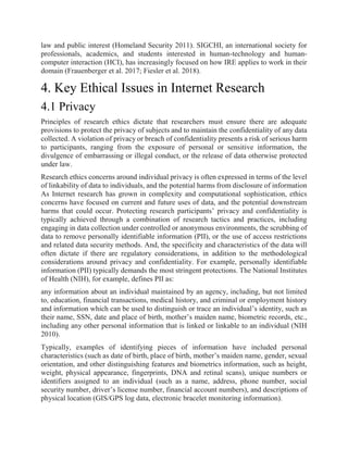 law and public interest (Homeland Security 2011). SIGCHI, an international society for
professionals, academics, and students interested in human-technology and human-
computer interaction (HCI), has increasingly focused on how IRE applies to work in their
domain (Frauenberger et al. 2017; Fiesler et al. 2018).
4. Key Ethical Issues in Internet Research
4.1 Privacy
Principles of research ethics dictate that researchers must ensure there are adequate
provisions to protect the privacy of subjects and to maintain the confidentiality of any data
collected. A violation of privacy or breach of confidentiality presents a risk of serious harm
to participants, ranging from the exposure of personal or sensitive information, the
divulgence of embarrassing or illegal conduct, or the release of data otherwise protected
under law.
Research ethics concerns around individual privacy is often expressed in terms of the level
of linkability of data to individuals, and the potential harms from disclosure of information
As Internet research has grown in complexity and computational sophistication, ethics
concerns have focused on current and future uses of data, and the potential downstream
harms that could occur. Protecting research participants’ privacy and confidentiality is
typically achieved through a combination of research tactics and practices, including
engaging in data collection under controlled or anonymous environments, the scrubbing of
data to remove personally identifiable information (PII), or the use of access restrictions
and related data security methods. And, the specificity and characteristics of the data will
often dictate if there are regulatory considerations, in addition to the methodological
considerations around privacy and confidentiality. For example, personally identifiable
information (PII) typically demands the most stringent protections. The National Institutes
of Health (NIH), for example, defines PII as:
any information about an individual maintained by an agency, including, but not limited
to, education, financial transactions, medical history, and criminal or employment history
and information which can be used to distinguish or trace an individual’s identity, such as
their name, SSN, date and place of birth, mother’s maiden name, biometric records, etc.,
including any other personal information that is linked or linkable to an individual (NIH
2010).
Typically, examples of identifying pieces of information have included personal
characteristics (such as date of birth, place of birth, mother’s maiden name, gender, sexual
orientation, and other distinguishing features and biometrics information, such as height,
weight, physical appearance, fingerprints, DNA and retinal scans), unique numbers or
identifiers assigned to an individual (such as a name, address, phone number, social
security number, driver’s license number, financial account numbers), and descriptions of
physical location (GIS/GPS log data, electronic bracelet monitoring information).
 