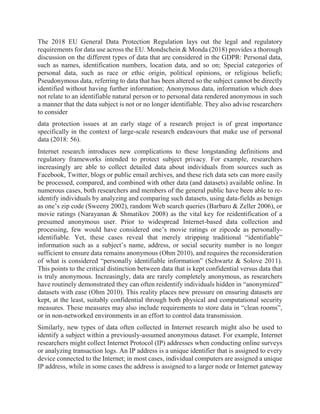 The 2018 EU General Data Protection Regulation lays out the legal and regulatory
requirements for data use across the EU. Mondschein & Monda (2018) provides a thorough
discussion on the different types of data that are considered in the GDPR: Personal data,
such as names, identification numbers, location data, and so on; Special categories of
personal data, such as race or ethic origin, political opinions, or religious beliefs;
Pseudonymous data, referring to data that has been altered so the subject cannot be directly
identified without having further information; Anonymous data, information which does
not relate to an identifiable natural person or to personal data rendered anonymous in such
a manner that the data subject is not or no longer identifiable. They also advise researchers
to consider
data protection issues at an early stage of a research project is of great importance
specifically in the context of large-scale research endeavours that make use of personal
data (2018: 56).
Internet research introduces new complications to these longstanding definitions and
regulatory frameworks intended to protect subject privacy. For example, researchers
increasingly are able to collect detailed data about individuals from sources such as
Facebook, Twitter, blogs or public email archives, and these rich data sets can more easily
be processed, compared, and combined with other data (and datasets) available online. In
numerous cases, both researchers and members of the general public have been able to re-
identify individuals by analyzing and comparing such datasets, using data-fields as benign
as one’s zip code (Sweeny 2002), random Web search queries (Barbaro & Zeller 2006), or
movie ratings (Narayanan & Shmatikov 2008) as the vital key for reidentification of a
presumed anonymous user. Prior to widespread Internet-based data collection and
processing, few would have considered one’s movie ratings or zipcode as personally-
identifiable. Yet, these cases reveal that merely stripping traditional “identifiable”
information such as a subject’s name, address, or social security number is no longer
sufficient to ensure data remains anonymous (Ohm 2010), and requires the reconsideration
of what is considered “personally identifiable information” (Schwartz & Solove 2011).
This points to the critical distinction between data that is kept confidential versus data that
is truly anonymous. Increasingly, data are rarely completely anonymous, as researchers
have routinely demonstrated they can often reidentify individuals hidden in “anonymized”
datasets with ease (Ohm 2010). This reality places new pressure on ensuring datasets are
kept, at the least, suitably confidential through both physical and computational security
measures. These measures may also include requirements to store data in “clean rooms”,
or in non-networked environments in an effort to control data transmission.
Similarly, new types of data often collected in Internet research might also be used to
identify a subject within a previously-assumed anonymous dataset. For example, Internet
researchers might collect Internet Protocol (IP) addresses when conducting online surveys
or analyzing transaction logs. An IP address is a unique identifier that is assigned to every
device connected to the Internet; in most cases, individual computers are assigned a unique
IP address, while in some cases the address is assigned to a larger node or Internet gateway
 