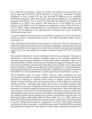 for a collection of computers. Nearly all websites and Internet service providers store
activity logs that link activity with IP addresses, in many cases, eventually to specific
computers or users. Current U.S. law does not hold IP addresses to be personally
identifiable information, while other countries and regulatory bodies do. For example, the
European Data Privacy Act at Article 29, holds that IP addresses do constitute PII.
Buchanan et al. (2011), note, however, that under the U.S. Civil Rights Act, for the
purposes of the HIPAA Act,[2]
IP addresses are considered a form of PII (45 C.F.R. §
164.514 2002).[3]
There could potentially be a reconsideration by other federal regulatory
agencies over IP addresses as PII, and researchers and boards will need to be attentive
should such change occur.
A similar complication emerges when we consider the meaning of “private information”
within the context of Internet-based research. U.S. federal regulations define “private
information” as:
[A]ny information about behavior that occurs in a context in which an individual can
reasonably expect that no observation or recording is taking place, and information that has
been provided for specific purposes by an individual and that the individual can reasonably
expect will not be made public (for example, a medical record) (45 C.F.R. § 46.102(f)
2009).
This standard definition of “private information” has two key components. First, private
information is that which subjects reasonably expect is not normally monitored or
collected. Second, private information is that which subjects reasonably expect is not
typically publicly available. Conversely, the definition also suggests the opposite is true: if
users cannot reasonably expect data isn’t being observed or recorded, or they cannot expect
data isn’t publicly available, then the data does not rise to the level of “private information”
requiring particular privacy protections. Researchers and REBs have routinely worked with
this definition of “private information” to ensure the protection of individuals’ privacy.
These distinctions take on greater weight, however, when considering the data
environments and collection practices common with Internet-based research. Researchers
interested in collecting or analyzing online actions of subjects—perhaps through the
mining of online server logs, the use of tracking cookies, or the scraping of social media
profiles and feeds—could argue that subjects do not have a reasonable expectation that
such online activities are not routinely monitored since nearly all online transactions and
interactions are routinely logged by websites and service providers. Thus, online data trails
might not rise to the level of “private information”. However, numerous studies have
indicated that average Internet users have incomplete understandings of how their activities
are routinely tracked, and the related privacy practices and policies of the sites they visit
(Hoofnagle & King 2008 [OIR]; Milne & Culnan 2004; Tsai et al. 2006). Hudson and
Bruckman (2005) conducted empirical research on users’ expectations and understandings
of privacy, finding that participants’ expectations of privacy within public chatrooms
conflicted with what was actually a very public online space. Rosenberg (2010) examined
the public/private distinction in the realm of virtual worlds, suggesting researchers must
 