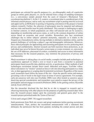 participants are selected for specific purposes (i.e., an ethnographic study of a particular
group on online game players), or, can be selected from a range of sampling techniques
(i.e., a convenience sample gleaned from the users of Amazon’s Mechanical Turk
crowdsourcing platform[4]
). In the U.S. context, a recruitment plan is considered part of the
informed consent process, and as such, any recruitment script or posting must be reviewed
and approved by an REB prior to posting or beginning solicitation (if the project is human
subjects research). Further, the selection of participants must be impartial and unbiased,
and any risks and benefits must be justly distributed. This concept is challenging to apply
in Internet contexts, in which populations are often self-selected and can be exclusive,
depending on membership and access status, as well as the common disparities of online
access based on economic and social variables. Researchers also face recruitment
challenges due to online subjects’ potential anonymity, especially as it relates to the
frequent use of pseudonyms online, having multiple or alternative identities online, and the
general challenges of verifying a subject’s age and demographic information. Moreover,
basic ethical principles for approaching and recruiting participants involve protecting their
privacy and confidentiality. Internet research can both maximize these protections, as an
individual may never be known beyond a screen name or avatar existence; or, conversely,
the use of IP addresses, placement of cookies, availability and access to more information
than necessary for the research purposes, may minimize the protections of privacy and
confidentiality.
Much recruitment is taking place via social media; examples include push technologies, a
synchronous approach in which a text or tweet is sent from a researcher to potential
participants based on profile data, platform activity, or geolocation. Other methods of pull
technologies recruitment include direct email, dedicated web pages, YouTube videos,
direct solicitation via “stickies” posted on fora or web sites directing participants to a study
site, or data aggregation or scraping data for potential recruitment. Regardless of the means
used, researchers must follow the terms of the site—from the specific norms and nuances
governing a site or locale to the legal issues in terms of service agreements. For example,
early pro-anorexia web sites (see Overbeke 2008) were often treated as sensitive spaces
deserving spcicial consideration, and researchers were asked to respect the privacy of the
participants and not engage in research (Walstrom 2004). In the gaming context, Reynolds
and de Zwart (2010) ask:
Has the researcher disclosed the fact that he or she is engaged in research and is
observing/interacting with other players for the purposes of gathering research data? How
does the research project impact upon the community and general game play? Is the
research project permitted under the Terms of Service?
Colvin and Lanigan (2005: 38) suggest researchers
Seek permission from Web site owners and group moderators before posting recruitment
announcements, Then, preface the recruitment announcement with a statement that
delineates the permission that has been granted, including the contact person and date
 