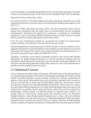 received. Identify a concluding date (deadline) for the research study and make every effort
to remove recruitment postings, which often become embedded within Web site postings.
Barratt and Lenton, among others, agree:
It is critical, therefore, to form partnerships with online community moderators by not only
asking their permission to post the request, but eliciting their feedback and support as well
(2010: 71).
Mendelson (2007) and Smith and Leigh (1997) note that recruitment notices need to
contain more information than the typical flyers or advertisements used for newspaper
advertisements. Mentioning the approval of moderators is important for establishing
authenticity, and so is providing detailed information about the study and how to contact
both the researchers and the appropriate research ethics board.
Given the array of techniques possible for recruitment, the concept of “research spam”
requires attention. The Council of American Survey Research warns
Research Organizations should take steps to limit the number of survey invitations sent to
targeted respondents by email solicitations or other methods over the Internet so as to avoid
harassment and response bias caused by the repeated recruitment and participation by a
given pool (or panel) of data subjects (CASRO 2011: I.B.3).
Ultimately, researchers using Internet recruitment measures must ensure that potential
participants are getting enough information in both the recruitment materials and any
subsequent consent documents. Researchers must ensure that recruitment methods do not
lead to an individual being identified without their permission, and if such identification is
possible, are there significant risks involved?
4.3 Informed Consent
As the cornerstone of human subjects protections, informed consent means that participants
are voluntarily participating in the research with adequate knowledge of relevant risks and
benefits. Providing informed consent typically includes the researcher explaining the
purpose of the research, the methods being used, the possible outcomes of the research, as
well as associated risks or harms that the participants might face. The process involves
providing the recipient clear and understandable explanations of these issues in a concise
way, providing sufficient opportunity to consider them and enquire about any aspect of the
research prior to granting consent, and ensuring the subject has not been coerced into
participating. Gaining consent in traditional research is typically done verbally or in
writing, either in a face-to-face meeting where the researcher reviews the document,
through telephone scripts, through mailed documents, fax, or video, and can be obtained
with the assistance of an advocate in the case of vulnerable populations. Most importantly,
informed consent was built on the ideal of “process” and the verification of understanding,
and thus, requires an ongoing communicative relationship between and among researchers
 