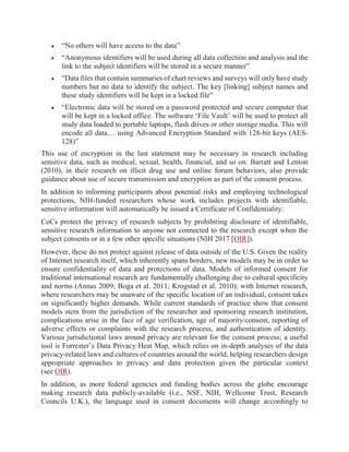  “No others will have access to the data”
 “Anonymous identifiers will be used during all data collection and analysis and the
link to the subject identifiers will be stored in a secure manner”
 “Data files that contain summaries of chart reviews and surveys will only have study
numbers but no data to identify the subject. The key [linking] subject names and
these study identifiers will be kept in a locked file”
 “Electronic data will be stored on a password protected and secure computer that
will be kept in a locked office. The software ‘File Vault’ will be used to protect all
study data loaded to portable laptops, flash drives or other storage media. This will
encode all data… using Advanced Encryption Standard with 128-bit keys (AES-
128)”
This use of encryption in the last statement may be necessary in research including
sensitive data, such as medical, sexual, health, financial, and so on. Barratt and Lenton
(2010), in their research on illicit drug use and online forum behaviors, also provide
guidance about use of secure transmission and encryption as part of the consent process.
In addition to informing participants about potential risks and employing technological
protections, NIH-funded researchers whose work includes projects with identifiable,
sensitive information will automatically be issued a Certificate of Confidentiality:
CoCs protect the privacy of research subjects by prohibiting disclosure of identifiable,
sensitive research information to anyone not connected to the research except when the
subject consents or in a few other specific situations (NIH 2017 [OIR]).
However, these do not protect against release of data outside of the U.S. Given the reality
of Internet research itself, which inherently spans borders, new models may be in order to
ensure confidentiality of data and protections of data. Models of informed consent for
traditional international research are fundamentally challenging due to cultural specificity
and norms (Annas 2009; Boga et al. 2011; Krogstad et al. 2010); with Internet research,
where researchers may be unaware of the specific location of an individual, consent takes
on significantly higher demands. While current standards of practice show that consent
models stem from the jurisdiction of the researcher and sponsoring research institution,
complications arise in the face of age verification, age of majority/consent, reporting of
adverse effects or complaints with the research process, and authentication of identity.
Various jurisdictional laws around privacy are relevant for the consent process; a useful
tool is Forrester’s Data Privacy Heat Map, which relies on in-depth analyses of the data
privacy-related laws and cultures of countries around the world, helping researchers design
appropriate approaches to privacy and data protection given the particular context
(see OIR).
In addition, as more federal agencies and funding bodies across the globe encourage
making research data publicly-available (i.e., NSF, NIH, Wellcome Trust, Research
Councils U.K.), the language used in consent documents will change accordingly to
 