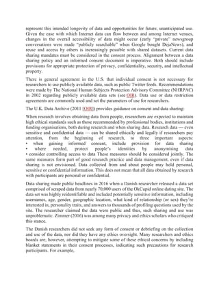 represent this intended longevity of data and opportunities for future, unanticipated use.
Given the ease with which Internet data can flow between and among Internet venues,
changes in the overall accessibility of data might occur (early “private” newsgroup
conversations were made “publicly searchable” when Google bought DejaNews), and
reuse and access by others is increasingly possible with shared datasets. Current data
sharing mandates must be considered in the consent process. Alignment between a data
sharing policy and an informed consent document is imperative. Both should include
provisions for appropriate protection of privacy, confidentiality, security, and intellectual
property.
There is general agreement in the U.S. that individual consent is not necessary for
researchers to use publicly available data, such as public Twitter feeds. Recommendations
were made by The National Human Subjects Protection Advisory Committee (NHRPAC)
in 2002 regarding publicly available data sets (see OIR). Data use or data restriction
agreements are commonly used and set the parameters of use for researchers.
The U.K. Data Archive (2011 [OIR]) provides guidance on consent and data sharing:
When research involves obtaining data from people, researchers are expected to maintain
high ethical standards such as those recommended by professional bodies, institutions and
funding organisations, both during research and when sharing data. Research data — even
sensitive and confidential data — can be shared ethically and legally if researchers pay
attention, from the beginning of research, to three important aspects:
• when gaining informed consent, include provision for data sharing
• where needed, protect people’s identities by anonymising data
• consider controlling access to data These measures should be considered jointly. The
same measures form part of good research practice and data management, even if data
sharing is not envisioned. Data collected from and about people may hold personal,
sensitive or confidential information. This does not mean that all data obtained by research
with participants are personal or confidential.
Data sharing made public headlines in 2016 when a Danish researcher released a data set
comprised of scraped data from nearly 70,000 users of the OkCupid online dating site. The
data set was highly reidentifiable and included potentially sensitive information, including
usernames, age, gender, geographic location, what kind of relationship (or sex) they’re
interested in, personality traits, and answers to thousands of profiling questions used by the
site. The researcher claimed the data were public and thus, such sharing and use was
unproblematic. Zimmer (2016) was among many privacy and ethics scholars who critiqued
this stance.
The Danish researchers did not seek any form of consent or debriefing on the collection
and use of the data, nor did they have any ethics oversight. Many researchers and ethics
boards are, however, attempting to mitigate some of these ethical concerns by including
blanket statements in their consent processes, indicating such precautions for research
participants. For example,
 