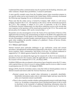 I understand that online communications may be at greater risk for hacking, intrusions, and
other violations. Despite these possibilities, I consent to participate.
A more specific example comes from the Canadian context when researchers propose to
use specific online survey tools hosted in the United States; REBs commonly recommend
the following type language for use in informed consent documents:
Please note that the online survey is hosted by Company ABC which is a web survey
company located in the U.S.A. All responses to the survey will be stored and accessed in
the U.S.A. This company is subject to U.S. Laws, in particular, to the U.S. Patriot
Act/Domestic Security Enhancement Act that allows authorities access to the records that
your responses to the questions will be stored and accessed in the U.S.A. The security and
private policy for Company ABC can be viewed at http://…/.[6]
Researchers are also encouraged to review the Terms of Use and Terms of Service of the
application that are being used, demonstrating its details to the REB in the application and
informing participants of such details in the informed consent form or script. Researchers
are also encouraged to consider broader contextual factors of the data source and research
goals when weighing the possible violation of a platform’s Terms of Service (Fiesler,
Beard, & Keegan 2020).
4.3.1 Minors and Consent
Internet research poses particular challenges to age verification, assent and consent
procedures, and appropriate methodological approaches with minors. Age of consent varies
across countries, states, communities, and locales of all sorts. For research conducted or
supported by U.S. federal agencies bound by the Common Rule, children are
persons who have not attained the legal age for consent [18, in the U.S.] to treatments or
procedures involved in the research, under the applicable law of the jurisdiction in which
the research will be conducted (45 C.F.R. § 46.402(a) 2009).
Goldfarb (2008) provides an exhaustive discussion of age of majority across the U.S. states,
with a special focus on clinical research, noting children must be seven or older to assent
to participation (see 45 C.F.R. § 46 Subpart D 2009).
Spriggs (2010), from the Australian context, notes that while no formal guidance exists on
Internet research and minors under the National Statement, she advises:
Parental consent may be needed when information is potentially identifiable.
Identifiable information makes risks to individuals higher and may mean that the
safety net of parental consent is preferable.
There is also a need to consider whether seeking parental consent would make things
worse e.g., by putting a young person from a dysfunctional home at risk or result
in disclosure to the researcher of additional identifying information about the
identity and location of the young person. Parental consent may be “contrary to
 