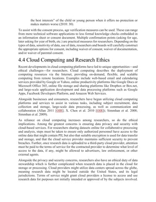 the best interests” of the child or young person when it offers no protection or
makes matters worse (2010: 30).
To assist with the consent process, age verification measures can be used. These can range
from more technical software applications to less formal knowledge checks embedded in
an information sheet or consent document. Multiple confirmation points (asking for age,
later asking for year of birth, etc.) are practical measures for researchers. Depending on the
types of data, sensitivity of data, use of data, researchers and boards will carefully construct
the appropriate options for consent, including waiver of consent, waiver of documentation,
and/or waiver of parental consent.
4.4 Cloud Computing and Research Ethics
Recent developments in cloud computing platforms have led to unique opportunities—and
ethical challenges—for researchers. Cloud computing describes the deployment of
computing resources via the Internet, providing on-demand, flexible, and scalable
computing from remote locations. Examples include web-based email and calendaring
services provided by Google or Yahoo, online productivity platforms like Google Docs or
Microsoft Office 365, online file storage and sharing platforms like Dropbox or Box.net,
and large-scale application development and data processing platforms such as Google
Apps, Facebook Developers Platform, and Amazon Web Services.
Alongside businesses and consumers, researchers have begun utilizing cloud computing
platforms and services to assist in various tasks, including subject recruitment, data
collection and storage, large-scale data processing, as well as communication and
collaboration (Allan 2011 [OIR]; X. Chen et al. 2010 [OIR]); Simmhan et al. 2008;
Simmhan et al. 2009).
As reliance on cloud computing increases among researchers, so do the ethical
implications. Among the greatest concerns is ensuring data privacy and security with
cloud-based services. For researchers sharing datasets online for collaborative processing
and analysis, steps must be taken to ensure only authorized personnel have access to the
online data that might contain PII, but also that suitable encryption is used for data transfer
and storage, and that the cloud service provider maintains sufficient security to prevent
breaches. Further, once research data is uploaded to a third-party cloud provider, attention
must be paid to the terms of service for the contracted provider to determine what level of
access to the data, if any, might be allowed to advertisers, law enforcement, or other
external agents.
Alongside the privacy and security concerns, researchers also have an ethical duty of data
stewardship which is further complicated when research data is placed in the cloud for
storage or processing. Cloud providers might utilize data centers spread across the globe,
meaning research data might be located outside the United States, and its legal
jurisdictions. Terms of service might grant cloud providers a license to access and use
research data for purposes not initially intended or approved of by the subjects involved.
 