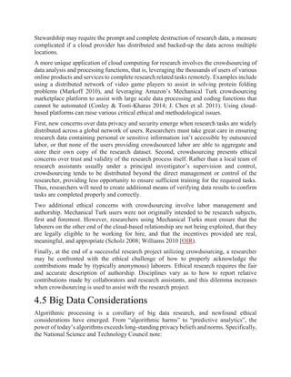 Stewardship may require the prompt and complete destruction of research data, a measure
complicated if a cloud provider has distributed and backed-up the data across multiple
locations.
A more unique application of cloud computing for research involves the crowdsourcing of
data analysis and processing functions, that is, leveraging the thousands of users of various
online products and services to complete research related tasks remotely. Examples include
using a distributed network of video game players to assist in solving protein folding
problems (Markoff 2010), and leveraging Amazon’s Mechanical Turk crowdsourcing
marketplace platform to assist with large scale data processing and coding functions that
cannot be automated (Conley & Tosti-Kharas 2014; J. Chen et al. 2011). Using cloud-
based platforms can raise various critical ethical and methodological issues.
First, new concerns over data privacy and security emerge when research tasks are widely
distributed across a global network of users. Researchers must take great care in ensuring
research data containing personal or sensitive information isn’t accessible by outsourced
labor, or that none of the users providing crowdsourced labor are able to aggregate and
store their own copy of the research dataset. Second, crowdsourcing presents ethical
concerns over trust and validity of the research process itself. Rather than a local team of
research assistants usually under a principal investigator’s supervision and control,
crowdsourcing tends to be distributed beyond the direct management or control of the
researcher, providing less opportunity to ensure sufficient training for the required tasks.
Thus, researchers will need to create additional means of verifying data results to confirm
tasks are completed properly and correctly.
Two additional ethical concerns with crowdsourcing involve labor management and
authorship. Mechanical Turk users were not originally intended to be research subjects,
first and foremost. However, researchers using Mechanical Turks must ensure that the
laborers on the other end of the cloud-based relationship are not being exploited, that they
are legally eligible to be working for hire, and that the incentives provided are real,
meaningful, and appropriate (Scholz 2008; Williams 2010 [OIR).
Finally, at the end of a successful research project utilizing crowdsourcing, a researcher
may be confronted with the ethical challenge of how to properly acknowledge the
contributions made by (typically anonymous) laborers. Ethical research requires the fair
and accurate description of authorship. Disciplines vary as to how to report relative
contributions made by collaborators and research assistants, and this dilemma increases
when crowdsourcing is used to assist with the research project.
4.5 Big Data Considerations
Algorithmic processing is a corollary of big data research, and newfound ethical
considerations have emerged. From “algorithmic harms” to “predictive analytics”, the
power of today’s algorithms exceeds long-standing privacy beliefs and norms. Specifically,
the National Science and Technology Council note:
 