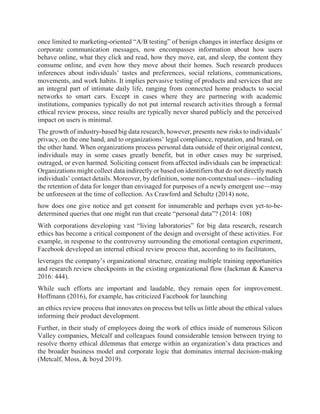 once limited to marketing-oriented “A/B testing” of benign changes in interface designs or
corporate communication messages, now encompasses information about how users
behave online, what they click and read, how they move, eat, and sleep, the content they
consume online, and even how they move about their homes. Such research produces
inferences about individuals’ tastes and preferences, social relations, communications,
movements, and work habits. It implies pervasive testing of products and services that are
an integral part of intimate daily life, ranging from connected home products to social
networks to smart cars. Except in cases where they are partnering with academic
institutions, companies typically do not put internal research activities through a formal
ethical review process, since results are typically never shared publicly and the perceived
impact on users is minimal.
The growth of industry-based big data research, however, presents new risks to individuals’
privacy, on the one hand, and to organizations’ legal compliance, reputation, and brand, on
the other hand. When organizations process personal data outside of their original context,
individuals may in some cases greatly benefit, but in other cases may be surprised,
outraged, or even harmed. Soliciting consent from affected individuals can be impractical:
Organizations might collect data indirectly or based on identifiers that do not directly match
individuals’ contact details. Moreover, by definition, some non-contextual uses—including
the retention of data for longer than envisaged for purposes of a newly emergent use—may
be unforeseen at the time of collection. As Crawford and Schultz (2014) note,
how does one give notice and get consent for innumerable and perhaps even yet-to-be-
determined queries that one might run that create “personal data”? (2014: 108)
With corporations developing vast “living laboratories” for big data research, research
ethics has become a critical component of the design and oversight of these activities. For
example, in response to the controversy surrounding the emotional contagion experiment,
Facebook developed an internal ethical review process that, according to its facilitators,
leverages the company’s organizational structure, creating multiple training opportunities
and research review checkpoints in the existing organizational flow (Jackman & Kanerva
2016: 444).
While such efforts are important and laudable, they remain open for improvement.
Hoffmann (2016), for example, has criticized Facebook for launching
an ethics review process that innovates on process but tells us little about the ethical values
informing their product development.
Further, in their study of employees doing the work of ethics inside of numerous Silicon
Valley companies, Metcalf and colleagues found considerable tension between trying to
resolve thorny ethical dilemmas that emerge within an organization’s data practices and
the broader business model and corporate logic that dominates internal decision-making
(Metcalf, Moss, & boyd 2019).
 