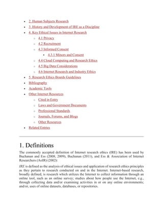  2. Human Subjects Research
 3. History and Development of IRE as a Discipline
 4. Key Ethical Issues in Internet Research
o 4.1 Privacy
o 4.2 Recruitment
o 4.3 Informed Consent
 4.3.1 Minors and Consent
o 4.4 Cloud Computing and Research Ethics
o 4.5 Big Data Considerations
o 4.6 Internet Research and Industry Ethics
 5. Research Ethics Boards Guidelines
 Bibliography
 Academic Tools
 Other Internet Resources
o Cited in Entry
o Laws and Government Documents
o Professional Standards
o Journals, Forums, and Blogs
o Other Resources
 Related Entries
1. Definitions
The commonly accepted definition of Internet research ethics (IRE) has been used by
Buchanan and Ess (2008, 2009), Buchanan (2011), and Ess & Association of Internet
Researchers (AoIR) (2002):
IRE is defined as the analysis of ethical issues and application of research ethics principles
as they pertain to research conducted on and in the Internet. Internet-based research,
broadly defined, is research which utilizes the Internet to collect information through an
online tool, such as an online survey; studies about how people use the Internet, e.g.,
through collecting data and/or examining activities in or on any online environments;
and/or, uses of online datasets, databases, or repositories.
 