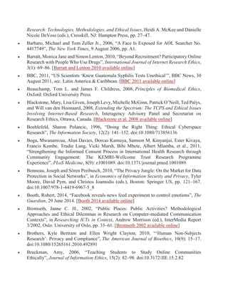 Research: Technologies, Methodologies, and Ethical Issues, Heidi A. McKee and Dànielle
Nicole DeVoss (eds.), Cresskill, NJ: Hampton Press, pp. 27–47.
 Barbaro, Michael and Tom Zeller Jr., 2006, “A Face Is Exposed for AOL Searcher No.
4417749”, The New York Times, 9 August 2006, pp. A1.
 Barratt, Monica Jane and Simon Lenton, 2010, “Beyond Recruitment? Participatory Online
Research with People Who Use Drugs”, International Journal of Internet Research Ethics,
3(1): 69–86. [Barratt and Lenton 2010 available online]
 BBC, 2011, “US Scientists ‘Knew Guatemala Syphilis Tests Unethical’”, BBC News, 30
August 2011, sec. Latin America & Caribbean. [BBC 2011 available online]
 Beauchamp, Tom L. and James F. Childress, 2008, Principles of Biomedical Ethics,
Oxford: Oxford University Press.
 Blackstone, Mary, Lisa Given, Joseph Levy, Michelle McGinn, Patrick O’Neill, Ted Palys,
and Will van den Hoonaard, 2008, Extending the Spectrum: The TCPS and Ethical Issues
Involving Internet-Based Research, Interagency Advisory Panel and Secretariat on
Research Ethics, Ottawa, Canada. [Blackstone et al. 2008 available online]
 Boehlefeld, Sharon Polancic, 1996, “Doing the Right Thing: Ethical Cyberspace
Research”, The Information Society, 12(2): 141–152. doi:10.1080/713856136
 Boga, Mwanamvua, Alun Davies, Dorcas Kamuya, Samson M. Kinyanjui, Ester Kivaya,
Francis Kombe, Trudie Lang, Vicki Marsh, Bibi Mbete, Albert Mlamba, et al., 2011,
“Strengthening the Informed Consent Process in International Health Research through
Community Engagement: The KEMRI-Wellcome Trust Research Programme
Experience”, PLoS Medicine, 8(9): e1001089. doi:10.1371/journal.pmed.1001089
 Bonneau, Joseph and Sören Preibusch, 2010, “The Privacy Jungle: On the Market for Data
Protection in Social Networks”, in Economics of Information Security and Privacy, Tyler
Moore, David Pym, and Christos Ioannidis (eds.), Boston: Springer US, pp. 121–167.
doi:10.1007/978-1-4419-6967-5_8
 Booth, Robert, 2014, “Facebook reveals news feed experiment to control emotions”, The
Guardian, 29 June 2014. [Booth 2014 available online]
 Bromseth, Janne C. H., 2002, “Public Places: Public Activities? Methodological
Approaches and Ethical Dilemmas in Research on Computer-mediated Communication
Contexts”, in Researching ICTs in Context, Andrew Morrison (ed.), InterMedia Report
3/2002, Oslo: University of Oslo, pp. 33–61. [Bromseth 2002 available online]
 Brothers, Kyle Bertram and Ellen Wright Clayton, 2010, “‘Human Non-Subjects
Research’: Privacy and Compliance”, The American Journal of Bioethics, 10(9): 15–17.
doi:10.1080/15265161.2010.492891
 Bruckman, Amy, 2006, “Teaching Students to Study Online Communities
Ethically”, Journal of Information Ethics, 15(2): 82–98. doi:10.3172/JIE.15.2.82
 