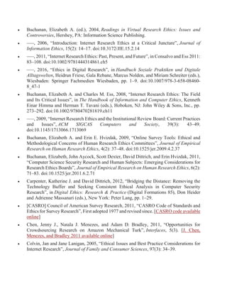  Buchanan, Elizabeth A. (ed.), 2004, Readings in Virtual Research Ethics: Issues and
Controversies, Hershey, PA: Information Science Publishing.
 –––, 2006, “Introduction: Internet Research Ethics at a Critical Juncture”, Journal of
Information Ethics, 15(2): 14–17. doi:10.3172/JIE.15.2.14
 –––, 2011, “Internet Research Ethics: Past, Present, and Future”, in Consalvo and Ess 2011:
83–108. doi:10.1002/9781444314861.ch5
 –––, 2016, “Ethics in Digital Research”, in Handbuch Soziale Praktiken und Digitale
Alltagswelten, Heidrun Friese, Gala Rebane, Marcus Nolden, and Miriam Schreiter (eds.),
Wiesbaden: Springer Fachmedien Wiesbaden, pp. 1–9. doi:10.1007/978-3-658-08460-
8_47-1
 Buchanan, Elizabeth A. and Charles M. Ess, 2008, “Internet Research Ethics: The Field
and Its Critical Issues”, in The Handbook of Information and Computer Ethics, Kenneth
Einar Himma and Herman T. Tavani (eds.), Hoboken, NJ: John Wiley & Sons, Inc., pp.
273–292. doi:10.1002/9780470281819.ch11
 –––, 2009, “Internet Research Ethics and the Institutional Review Board: Current Practices
and Issues”, ACM SIGCAS Computers and Society, 39(3): 43–49.
doi:10.1145/1713066.1713069
 Buchanan, Elizabeth A. and Erin E. Hvizdak, 2009, “Online Survey Tools: Ethical and
Methodological Concerns of Human Research Ethics Committees”, Journal of Empirical
Research on Human Research Ethics, 4(2): 37–48. doi:10.1525/jer.2009.4.2.37
 Buchanan, Elizabeth, John Aycock, Scott Dexter, David Dittrich, and Erin Hvizdak, 2011,
“Computer Science Security Research and Human Subjects: Emerging Considerations for
Research Ethics Boards”, Journal of Empirical Research on Human Research Ethics, 6(2):
71–83. doi:10.1525/jer.2011.6.2.71
 Carpenter, Katherine J. and David Dittrich, 2012, “Bridging the Distance: Removing the
Technology Buffer and Seeking Consistent Ethical Analysis in Computer Security
Research”, in Digital Ethics: Research & Practice (Digital Formations 85), Don Heider
and Adrienne Massanari (eds.), New York: Peter Lang, pp. 1–29.
 [CASRO] Council of American Survey Research, 2011, “CASRO Code of Standards and
Ethics for Survey Research”, First adopted 1977 and revised since. [CASRO code available
online]
 Chen, Jenny J., Natala J. Menezes, and Adam D. Bradley, 2011, “Opportunities for
Crowdsourcing Research on Amazon Mechanical Turk”, Interfaces, 5(3). [J. Chen,
Menezes, and Bradley 2011 available online]
 Colvin, Jan and Jane Lanigan, 2005, “Ethical Issues and Best Practice Considerations for
Internet Research”, Journal of Family and Consumer Sciences, 97(3): 34–39.
 