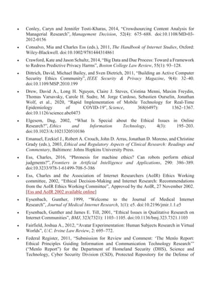  Conley, Caryn and Jennifer Tosti-Kharas, 2014, “Crowdsourcing Content Analysis for
Managerial Research”, Management Decision, 52(4): 675–688. doi:10.1108/MD-03-
2012-0156
 Consalvo, Mia and Charles Ess (eds.), 2011, The Handbook of Internet Studies, Oxford:
Wiley-Blackwell. doi:10.1002/9781444314861
 Crawford, Kate and Jason Schultz, 2014, “Big Data and Due Process: Toward a Framework
to Redress Predictive Privacy Harms”, Boston College Law Review, 55(1): 93–128.
 Dittrich, David, Michael Bailey, and Sven Dietrich, 2011, “Building an Active Computer
Security Ethics Community”, IEEE Security & Privacy Magazine, 9(4): 32–40.
doi:10.1109/MSP.2010.199
 Drew, David A., Long H. Nguyen, Claire J. Steves, Cristina Menni, Maxim Freydin,
Thomas Varsavsky, Carole H. Sudre, M. Jorge Cardoso, Sebastien Ourselin, Jonathan
Wolf, et al., 2020, “Rapid Implementation of Mobile Technology for Real-Time
Epidemiology of COVID-19”, Science, 368(6497): 1362–1367.
doi:10.1126/science.abc0473
 Elgesem, Dag, 2002, “What Is Special about the Ethical Issues in Online
Research?”, Ethics and Information Technology, 4(3): 195–203.
doi:10.1023/A:1021320510186
 Emanuel, Ezekiel J., Robert A. Crouch, John D. Arras, Jonathan D. Moreno, and Christine
Grady (eds.), 2003, Ethical and Regulatory Aspects of Clinical Research: Readings and
Commentary, Baltimore: Johns Hopkins University Press.
 Ess, Charles, 2016, “Phronesis for machine ethics? Can robots perform ethical
judgments?”, Frontiers in Artificial Intelligence and Applications, 290: 386–389.
doi:10.3233/978-1-61499-708-5-386
 Ess, Charles and the Association of Internet Researchers (AoIR) Ethics Working
committee, 2002, “Ethical Decision-Making and Internet Research: Recommendations
from the AoIR Ethics Working Committee”, Approved by the AoIR, 27 November 2002.
[Ess and AoIR 2002 available online]
 Eysenbach, Gunther, 1999, “Welcome to the Journal of Medical Internet
Research”, Journal of Medical Internet Research, 1(1): e5. doi:10.2196/jmir.1.1.e5
 Eysenbach, Gunther and James E. Till, 2001, “Ethical Issues in Qualitative Research on
Internet Communities”, BMJ, 323(7321): 1103–1105. doi:10.1136/bmj.323.7321.1103
 Fairfield, Joshua A., 2012, “Avatar Experimentation: Human Subjects Research in Virtual
Worlds”, U.C. Irvine Law Review, 2: 695–772.
 Federal Register, 2011, “Submission for Review and Comment: ‘The Menlo Report:
Ethical Principles Guiding Information and Communication Technology Research’”
(“Menlo Report”) for the Department of Homeland Security (DHS), Science and
Technology, Cyber Security Division (CSD), Protected Repository for the Defense of
 